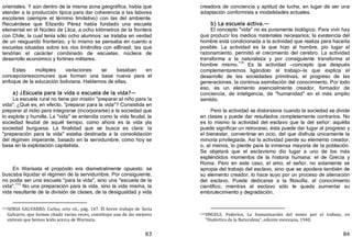 83
orientales. Y aún dentro de la misma zona geográfica, había que
atender a la producción típica para dar coherencia a las labores
escolares ﴾siempre el término limitativo﴿ con las del ambiente.
Recuérdese que Elizardo Pérez había fundado una escuela
elemental en el Núcleo de Llica, a ocho kilómetros de la frontera
con Chile, la cual tenía sólo ocho alumnos: se trataba en verdad
de un resguardo fronterizo, y lo mismo se pensaba en cuanto a
escuelas situadas sobre los ríos limítrofes con elBrasil, las que
tendrían el carácter combinado de escuelas, núcleos de
desarrollo económico y fortines militares.
Estas múltiples variaciones se basaban en
concepcionescomunes que forman una base nueva para el
enfoque de la educación boliviana. Hablemos de ellas.
a) ¿Escuela para la vida o escuela de la vida?—
La escuela rural no tiene por misión "preparar al niño para !a
vida". ¿Qué es, en efecto, "preparar para la vida"? Consistida en
preparar al indio para integrarse ﴾incorporarse﴿ a la sociedad que
lo explota y humilla. La "vida" se entendía como la vida feudal, la
sociedad feudal de aquél tiempo, como ahora es la vida yla
sociedad burguesa. La finalidad que se busca es clara: la
"preparación para la vida" estaba destinada a la consolidación
del régimen imperante, basado en la servidumbre, como hoy se
basa en la explotación capitalista.
En Warisata el propósito era diametralmente opuesto: se
buscaba liquidar el régimen de la servidumbre. Por consiguiente,
no podía ser una escuela "para la vida", sino una "escuela de la
vida".113
No una preparación para la vida, sino la vida misma, la
vida resultante de la división de clases, de la desigualdad y vida
113SORIA GALVARRO, Carlos, arto cit., pág. 147. El breve trabajo de Soria
Galvarro, que hemos citado varias veces, constituye una de las mejores
síntesis que hemos leído acerca de Warisata.
84
creadora de conciencia y aptitud de lucha, en lugar de ser una
adaptación conformista a modalidades actuales.
b) La escuela activa.—
El concepto "vida" no es puramente biológico. Para vivir hay
que producir los medios materiales necesarios; la existencia del
hombre está condicionada a la actividad que realiza para hacerla
posible. La actividad es la que hizo al hombre, pio lugar al
razonamiento, permitió el crecimiento del cerebro. La actividad
transforma a la naturaleza y por consiguiente transforma al
hombre mismo.
114
Es la actividad —concepto que después
complementaremos ligándolo al trabajo—la que explica el
desarrollo de las sociedades primitivas, el progreso de las
generaciones, la continua asimilación del conocimiento. Por todo
eso, es un elemento esencialmente creador, formador de
conciencia, de inteligencia, de "humanidad" en el más amplio
sentido.
Pero la actividad se distorsiona cuando la sociedad se divide
en clases y puede dar resultados completamente contrarios. No
es lo mismo la actividad del esclavo que la del señor: aquélla
puede significar un retroceso, ésta puede dar lugar al progreso y
el bienestar, convertirse en ocio, del que disfruta únicamente la
minoría privilegiada. Así la actividad pierde su elemento creador,
o, al menos, lo pierde para la inmensa mayoría de la población.
Se objetará que el esclavismo dio lugar a uno de los más
espléndidos momentos de la historia humana: el de Grecia y
Roma. Pero en este caso, el amo, el señor, no solamente se
apropia del trabajo del esclavo, sino que se apodera también de
su elemento creador, lo hace suyo por un proceso de alienación
del esclavo. Puede dedicarse a la filosofía, al conocimiento
científico, mientras al esclavo sólo le queda aumentar su
embrutecimiento y degradación.
114ENGELS, Federico, La humanización del mono por el trabajo, en
"Dialéctica de la Naturaleza", edición mexicana, 1940.
 