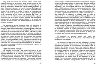 85
Hay, en la actualidad, una "escuela activa" basada en la
cualidad creadora de la actividad, en el sentido de que el niño
"aprende haciendo". Se trata de reproducir, en lo ontogénico, es
decir, en el individuo, aquello que fue un proceso filogénico, es
decir, el que corresponde a la especie humana. Sería, pues, la
forma suprema de la educación, si no estuviera modificada por la
división de la sociedad en clases. En efecto, la "escuela activa"
obliga al niño a un ejercicio, a una actividad segregada de lo
social, encerrada en un recinto: la actividad es "pura", no
conectada con el ambiente, no contaminada con los aspectos
conflictivos de la sociedad. El niño aprende, mecánicamente,
pasivamente, sin cuestionar su aprendizaje; es la escuela que
conviene a una sociedad que desea perpetuar su dominio: la
sociedad burguesa.
La "escuela de la vida" puede dar lugar a la reposición de
una actividad creadora. En ese caso, será por medio de su
actividad que el hombre restablezca asimismo toda su capacidad
mental, de que en gran parte está despojado. Tendremos, pues,
que modificar el concepto de "escuela activa", que noes ni puede
ser deseable para un estamento que se propone contribuir al
cambio de la sociedad. Esa modificación consiste en introducir el
concepto del trabajo en lugar del de actividad, yen realidad
deberíamos haber empezado por analizar la naturaleza del
trabajo, lo que hubiera dado lugar a una fácil comprensión de su
elemento activo. Pero invertimos el análisis porque se trataba de
cuestionar una escuela basada precisamente en la "actividad",
para encontrar en ésta el carácter metafísico que le imponen los
regímenes dominantes.
c) La escuela del trabajo.—
La "escuela de la vida", que enseña porque es la vida
misma, puede por eso mismo mantener en todo su potencial el
elemento educador de la actividad, porque ésta no es sino el
trabajo humano. En este caso la actividad cobra el carácter de
un hecho razonado, deliberado, que va mucho más allá de la
mera acción, del accionar, del manipular. Pues no es la actividad
pura la creadora, sino la actividad que implica concepto, esto es,
86
la actividad que establece relaciones de causa y efecto. Póngase
el caso de monos entrenados en determinada actividad, para ver
si por medio de ella llegan a razonar. Por mucho que estén
dedicados a esa acción desde que nacen, sin duda morirán sin
haber establecido esas relaciones causales, es decir, sin haber
razonado, permaneciendo por tanto en su animalidad, sin haber
ni remotamente el más insignificante atisbo de humanización; y
es que las experiencias humanas no pueden abreviar lo que ha
sido producido en milenios, ni pueden darle al mono la
conciencia de una "necesidad" aplicada al trabajo. Sólo en este
caso puede estimarse como verdadero todo lo que hemos dicho
acerca de la "actividad creadora", pues la actividad como trabajo,
destinada a un fin útil, es el único elemento que ha sido capaz de
producir inteligencia, y no hay sustituto posible. Es el trabajo el
factor primordial para la humanización del hombre, que ha
logrado sacarlo de la escala animal y convertirlo en ser pensante
e inteligente; el trabajo como progreso constante en la evolución
de la especie humana; el trabajo como producto social, puesto
que sin sociedad no se concibe al hombre ni su razonamiento;
en fin, el trabajo como relación de lo humano, el trabajo que
ennoblece, que estimula, que se celebra y se canta.
El concepto de "escuela activa" hay, pues, que
complementarlo: será la "escuela activa y de trabajo" la que
corresponda a la realidad.
Sin embargo, sucede con la "escuela del trabajo" lo mismo
que con la "escuela activa", que en manos de la burguesía
capitalista se convierte en un factor para la conservaciónde su
dominio, de donde aparece como una maldición para el
oprimido,en tanto que el opresor descansa, resultando la cultura
su privilegio; para eso, se despoja al trabajo de aquél elemento
de sociabilidad que es su esencia misma; se hace del trabajo
una imitación de la realidad, un trasplante artificial, sin
conexiones con la sociedad, sin participar de sus conflictos
yantagonismos, sin tomar parte en su desarrollo ni en sus
luchas. Por mucho que el producto de ese trabajo sea útil, no
establece las relaciones consiguientes, porque no es fruto de
 