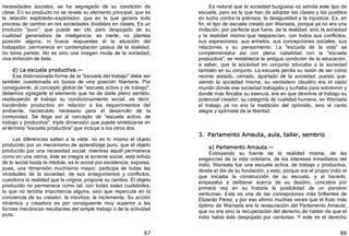 87
necesidades sociales, se ha segregado de su condición de
clase. En su producto no se revela su elemento principal, que es
la relación explotado—explotador, que es la que genera todo
proceso de cambio en las sociedades divididas en clases. Es un
producto "puro", que puede ser útil, pero despojado de su
cualidad generadora de inteligencia: es inerte, no plantea
posición alguna, ni busca respuestas él la situación del
trabajador, permanece en contemplación pasiva de la realidad,
no toma partido. No es sino una imagen muda de la sociedad,
una imitación de ésta.
d) La escuela productiva.—
Esa distorsionada forma de la "escuela del trabajo" debe ser
también cuestionada en busca de una posición libertaria. Por
consiguiente, al concepto global de "escuela activa y de trabajo",
debemos agregarle el elemento que ha de darle pleno sentido,
restituyendo al trabajo su condicionamiento social, es decir,
haciéndolo productivo en relación a los requerimientos del
ambiente, haciéndolo necesario para el desarrollo de la
comunidad. Se llega así al concepto de "escuela activa, de
trabajo y productiva", triple dimensión que puede sintetizarse en
el término "escuela productiva" que incluye a los otros dos.
Las diferencias saltan a la vista: no es lo mismo el objeto
producido por un mecanismo de aprendizaje puro, que el objeto
producido por una necesidad social; mientras aquél permanece
como en una vitrina, éste se integra al torrente social, está teñido
de lo social hasta la médula, es lo social por excelencia; expresa,
pues, una dimensión muchísimo mayor, participa de todas las
vicisitudes de la sociedad, de sus antagonismos y conflictos,
cuestiona la realidad que la origina, propone su cambio. El objeto
producido no permanece como tal, con todas estas cualidades,
lo que no tendría importancia alguna, sino que repercute en la
conciencia de su creador, la moviliza, la incrementa. Su acción
dinámica y creadora es por consiguiente muy superior a las
formas mecánicas resultantes del simple trabajo o de la actividad
pura.
88
Es natural que la sociedad burguesa no admita este tipo de
escuela, pero es la que han de adoptar las clases y los pueblos
en lucha contra la pobreza, la desigualdad y la injusticia. Es, en
fin, el tipo de escuela creado por Warisata, porque ya no era una
imitación, por perfecta que fuera, de la realidad, sino la sociedad
y la realidad misma que reaparecían, con todos sus conflictos,
sus aspiraciones, sus anhelos, sus concepciones sociales, sus
relaciones y su pensamiento. La "escuela de la vida" se
complementaba así con plena cabalidad con la "escuela
productiva", se restablecía la antigua condición de la educación,
a saber, que la sociedad en conjunto educaba a la sociedad
también en su conjunto. La escuela perdía su razón de ser como
recinto aislado, cerrado, apartado de la sociedad, puesto que,
siendo la sociedad misma, su verdadero claustro era el vasto
mundo donde esa sociedad trabajaba y luchaba para sobrevivir y
donde más fincaba su esencia, era en que devolvía al trabajo su
potencial creador, su categoría de cualidad humana, en Warisata
el trabajo ya no era la maldición del oprimido, sino el canto
alegre y optimista de la libertad.
3. Parlamento Amauta, aula, taller, sembrío
a) Parlamento Amauta.—
Extrayendo su fuente de la realidad misma, de las
exigencias de la vida cotidiana, de los intereses inmediatos del
indio, Warisata fue una escuela activa, de trabajo y productiva,
desde el día de su fundación, y esto, porque era el propio indio el
que iniciaba la construcción de su escuela, y al hacerlo,
empezaba a deliberar acerca de su destino, concebía por
primera vez en su historia la posibilidad de un porvenir
venturoso. Esta es una de las concepciones más brillantes de
Elizardo Pérez, y por eso afirmó muchas veces que el fruto más
óptimo de Warisata era la restauración del Parlamento Amauta,
que no era sino la recuperación del derecho de hablar de que el
indio había sido despojado por centurias. Y este es el derecho
 