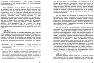 91
sociabilidad y responsabilidad, lo cual quedaba expresado
continuamente en sus tareas escolares: los niños aprendían
mientras trabajaban.
Las actividades del aula daban lugar a las diferentes
secciones en que se dividía la Escuela, según veremos; pero
daban acento principal a la lectura y escritura, base de todo
conocimiento, y en su dimensión bilingüe. El currículum era
reducido: aritmética, geometría, geografía, historia, música, artes
plásticas, educación física, ciencias naturales. Lo más
destacable era que conocimiento y trabajo eran simultáneos e
íntimamente ligados; medir, contar, calcular, comparar, analizar,
todo era el requerimiento mismo del trabajo, era la ejecución
misma del trabajo, y por consiguiente era un saber imborrable y
definitivo. Los egresados de la Escuela no serían
enciclopedistas, como los bachilleres urbanos, pero sin duda
responderían más adecuadamente a las exigencias de la vida
social.117
c) El Taller.—
La finalidad del taller no era hacer artesanos, sino capacitar
al hombre para utilizar los recursos del ambiente.
118
El indio, en
forma elemental, siempre se bastó a sí mismo, yeso, desde la
infancia. La Escuela encaminaba esa aptitud hacia formas
superiores, con el uso de la herramienta moderna, que permitía
perfeccionar las pequeñas industrias domésticas. Los talleres
117MEDINACELI, Carlos, El huayralevismo, La Paz, pág. 86 y otras. Las
observaciones del insigne crítico acerca del bachiller boliviano son
exactas y actuales.
118Es sabido que Simón Rodríguez, el maestro del Libertador, trató de
imponer el taller en la escuela boliviana de la independencia, y con
argumentos de gran penetración que se anticiparon muchísimo a su
época. También Sánchez Bustamante proyectó, sin llegar a la práctica, la
instalación de talleres en las escuelas rurales. Véase el artículo que el
profesor JOSÉ PEREYRA publica en "PRESENCIA", de La Paz, edición
del25 de noviembre de 1983, sobre el proyecto de Rodríguez.
92
eran de dos clases: los destinados a la construcción de la
escuela y las viviendas: carpintería, herrería, fabricación de
adobes, hornos para ladrillos, tejas y estuco, etc.; y los que
producían renta: sastrería, costura, hilados, tejidos, alfarería,
curtiduría, talabartería, zapatería, sombrerería. El medio debía
imponer la actividad o industria principal: lana en el altiplano,
madera en la floresta, lo que la naturaleza ofreciera con más
abundancia y facilidad.
En los talleres de carpintería y mecánica los alumnos
fabricaban todo lo que necesitaban en lo doméstico como en lo
escolar: reglas, formas geométricas, tableros, mesas, bancos,
sillas, catres, floreros, candeleros, utensilios de toda clase. Esos
talleres produjeron todas las puertas y ventanas del Núcleo. Los
campesinos entraban y trabajaban libremente en los talleres,
especialmente en la carpintería.
De esta manera la Escuela se dotó a sí misma de cuanto
necesitaba en infraestructura y equipamiento ﴾con excepción de
cerrajería y vidrios﴿. El taller de tejidos permitía, además, ofrecer
ocupación rentada a mujeres jóvenes que carecían de medios de
vida. Los artículos fabricados se ofrecían en venta al público; los
niños, y también los mayores que habían realizado los trabajos
respectivos, tenían su utilidad y un porcentaje incrementaba los
recursos de la Escuela. El taller de alfombras adquirió
inesperada prosperidad hasta convertirse en una industria
nacional; lo mismo la sombrerería y el tejido de bufandas, y no
se diga de la fábrica de tejas y ladrillos, que aparte de servira la
Escuela, estaba suministrando sus productos a los campesinos.
Todo esto fue saqueado y arrasado tras de nuestra expulsión, y
es penoso confesar que estuvieron en la sórdida empresa
muchos maestros y directores que considerábamos amigos
nuestros: ¡Los eternos entreguistas de siempre!
d) El sembrío.—
El trabajo agrícola, desde luego, era la base de toda la
acción escolar. La idea central era adecuar esa actividad a la
producción regional; la escuela sería productora de tubérculos,
 