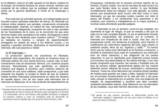 93
en el altiplano; maíz en el valle: ganado en los llanos; madera en
el bosque; de fundarse Núcleos en zonas mineras, tendrían que
ocuparse de los cultivos que se pudiesen aclimatar en esas
zonas por lo general desérticas, e incidir en la metalurgia y
afines.
Para este tipo de actividad agrícola, era indispensable que la
Escuela tuviera suficiente extensión de tierras. En Warisata los
mismos indios cedieron sus parcelas, conservando únicamente
lo indispensable. Además, en actitud de reto, demostrativa de
nuestra posición beligerante, ocupamos sin más ni más, parcelas
de los hacendados de la zona, en la convicción de que esos
terrenos habían sido usurpados a los indios. Así llegamos a tener
algo más de diez hectáreas para nuestros cultivos.
119
El trabajo
se realizaba en huertos, o campos de experimentación
entregados en calidad de tupus a los distintos cursos, y en
sayañas o grandes sembríos, destinados al mantenimiento del
internado, del cual pasamos a hablar.
e) El internado.—
La producción agrícola era asombrosa en Warisata,
superando toda expectativa. Se proponía al comienzo tener un
internado selecto de unos treinta alumnos, cuando más; al final,
manteníamos más de doscientos internos, con nuestros propios
recursos. Naturalmente que esto significaba un esfuerzo
colectivo que llegaba al sacrificio, pero nosotros tratamos de
convertirlo en una cosa cotidiana, nada excepcional; y que este
propósito fue logrado, lo prueba el hecho de que se hubieran
creado también internados prácticamente en todos los Núcleos
de aquella época. Uno de sus casos más hermosos fue el
internado de Mojocoya, en lo más profundo del departamento de
119Germán Busch tenía en preparación un decreto supremo disponiendo la
expropiación de toda la marea de Warisata, para entregarla a la Escuela
y la comunidad, con la cual hubiera sido posible introducir la máquina
en nuestros cultivos y crear un verdadero polo de desarrollo. Su
prematura muerte impidió que este proyecto fuera llevado a cabo.
94
Chuquisaca, mantenido por el siempre animoso espíritu de su
Director, Corsino Jordán. Uno de los secretos de esta acción era
que cada Núcleo tenía su propio camión, lo que facilitaba
increíblemente todos los trabajos. Con este ejemplo, se podría
pensar que actualmente sería mucho más fácil volver a crear
internados, ya que las escuelas rurales cuentan con todo el
apoyo del Estado, y en condiciones muy superiores a las
nuestras, que vivíamos y trabajábamos en la mayor pobreza y
muchas veces afrontando grandes peligros.
El internado no era un encierro, como en las ciudades: era
solamente el lugar de refugio, al que se entraba y del que se
salía con la más completa libertad; no era el aislamiento forzado
del niño, marginándolo del ambiente; por el contrario, el
internado era receptáculo de todo lo social, más aún, era lo
propiamente social, con tendencia al progreso, para imprimir la
modificación de costumbres negativas del indio, para crearle un
ambiente amplio, lleno de luz, higiénico y bello.
120
Ya hemos
dicho que los catres eran fabricados en la herrería o mecánica, y
también la carpintería hacía cujas en competencia; los colchones
eran de totora ﴾kesanas﴿ y era obligación de los padres
adquirirlos, lo que no significaba gran dispendio porque existía
una industria muy desarrollada en las riberas del lago, y era más
barato comprarlos que hacerlos; las mantas o frazadas eran de
lana de primera calidad, generalmente tejidas por las madres
defamilia; tenían sábanas de tocuyo, almohadas y cubrecamas
vistosos. Todos los niños fabricaron por iniciativa propia baulillos
de madera para guardar sus ropas y útiles. Ingresar al internado
era el principal acontecimiento en la vida del niño o del joven
indio, porque no solamente era un premio, sino una exigencia de
respeto, de responsabilidad y sacrificio que ellos cumplían
revelando admirables valores. ¡Qué diferencia con los internados
de las ciudades, cuya sola mención aterroriza a los niños!
120Se puede ver que nuestro internado se diferenciaba mucho del
"internado indígena" implantado con tan poco éxito en México en la
época de Lázaro Cárdenas.
 