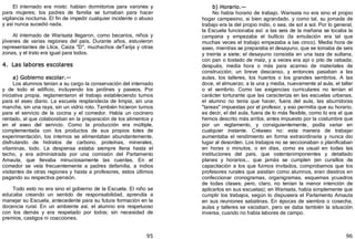 95
El internado era mixto: habían dormitorios para varones y
para mujeres; los padres de familia se turnaban para hacer
vigilancia nocturna. El fin de impedir cualquier incidente o abuso
y así nunca sucedió nada.
Al internado de Warisata llegaron, como becarios, niños y
jóvenes de varias regiones del país. Durante años, estuvieron
representantes de Llica, Caiza "D", muchachos deTarija y otras
zonas, y el trato era igual para todos.
4. Las labores escolares
a) Gobierno escolar.—
Los alumnos tenían a su cargo la conservación del internado
y de todo el edificio, incluyendo los jardines y paseos. Por
iniciativa propia, reglamentaron el trabajo estableciendo turnos
para el aseo diario. La escuela resplandecía de limpia, sin una
mancha, sin una raya, sin un vidrio roto. También hicieron turnos
para el servicio de la cocina y el comedor. Había un cocinero
rentado, al que colaboraban en la preparación de los alimentos y
en el aseo del servicio. Como la producción era múltiple,
complementada con los productos de sus propios lotes de
experimentación, los internos se alimentaban abundantemente,
disfrutando de hidratos de carbono, proteínas, minerales,
vitaminas, todo. La despensa estaba siempre llena hasta el
techo, y era administrada por una comisión del Parlamento
Amauta, que llevaba minuciosamente las cuentas. En el
comedor se veía frecuentemente a padres defamilia, a indios
visitantes de otras regiones y hasta a profesores, estos últimos
pagando su respectiva pensión.
Todo esto no era sino el gobierno de la Escuela. El niño se
educaba creando un sentido de responsabilidad, aprendía a
manejar su Escuela, antecedente para su futura formación en la
docencia rural. En un ambiente así, el alumno era respetuoso
con los demás y era respetado por todos; sin necesidad de
premios, castigos ni coacciones.
96
b) Horario.—
No había horario de trabajo. Warisata no era sino el propio
hogar campesino, si bien agrandado, y como tal, su jornada de
trabajo era la del propio indio, o sea, de sol a sol. Por lo general,
la Escuela funcionaba así: a las seis de la mañana se tocaba la
campana y empezaba el bullicio ﴾la emulación era tal que
muchas veces el trabajo empezaba a las cinco﴿. Media hora de
aseo, mientras se preparaba el desayuno, que se tomaba de seis
y treinta a siete; el desayuno consistía en una taza de sultana,
con pan o tostado de maíz, y a veces era api o pito de cebada;
después, media hora o más para acarreo de materiales de
construcción; un breve descanso, y entonces pasaban a las
aulas, los talleres, los huertos o los grandes sembríos. A las
doce, el almuerzo; a la una y media, nuevamente al aula, el taller
o el sembrío. Como las exigencias curriculares no tenían el
carácter torturante que las caracteriza en las escuelas urbanas,
el alumno no tenía que hacer, fuera del aula, las aburridoras
"tareas" impuestas por el profesor, y eso permitía que su horario,
es decir, el del aula, fuera de lo más flexible, como lo era el que
hemos descrito más arriba, antes impuesto por la costumbre que
por un reglamento, y consiguientemente, podía variar en
cualquier instante. Créaseo no: esta manera de trabajar
aumentaba el rendimiento en forma extraordinaria y nunca dio
lugar al desorden. Los trabajos no se seccionaban o planificaban
en horas o minutos, o en días, como es usual en todas las
instituciones del país, que ostentanimponentes y detallado
planes y horarios... que jamás se cumplen ﴾en cursillos de
capacitación a los que fuimos invitados, comprobamos que los
profesores rurales que asistían como alumnos, eran diestros en
confeccionar cronogramas, organigramas, esquemas ycuadros
de todas clases; pero, claro, no tenían la menor intención de
aplicarlos en sus escuelas﴿; en Warisata, había simplemente que
cumplir los trabajos, según lo dispusiera el Parlamento Amauta
en sus reuniones sabatinas. En épocas de siembra o cosecha,
aulas y talleres se vaciaban, pero se daba también la situación
inversa, cuando no había labores de campo.
 