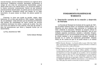 9
oscuras fuerzas, oscuros intereses contrarios a la vigencia de la
democracia. Estábamos entrando demasiado prontamente al
vértigo de una crisis de consecuencias imprevisibles, porque
afecta sobre todo a los valores éticos, a la conciencia pública, a
la misma convicción revolucionaria. Dentro de ese ambiente
prematuramente desarticulado, los planes para la reconstrucción
de la educación campesina tenían que quedar en un lugar
secundario, el grupo asesor se diluye, los planes quedan en
nada...
Entonces, lo único que queda es escribir, relatar, dejar
testimonio. En un libro que escribí en 1963, titulado "Caducidad
de una estrategia", había afirmado que las banderas de Warisata
sólo podrían ser enarboladas de nuevo cuando las auroras
proletarias iluminaran los cielos y suelos de la patria. Hoy más
que nunca me reafirmo en esa creencia. Para ese día escribo y
para las generaciones que ahora y después luchen por su
advenimiento.
La Paz, diciembre de 1985
Carlos Salazar Mostajo
10
I
FUNDAMENTO FILOSÓFICO DE
WARISATA
1. Descripción sumaria de la creación y desarrollo
de Warisata
La Escuela de Warisata fue fundada el2 de agosto de 1931,
por el profesor Elizardo Pérez y el campesino Avelino Siñani.1
A
diferencia de otros intentos para solucionar el "problema del
indio" mediante la educación, Warisata se propuso enfocar la
cuestión no únicamente desde el plano educativo, sino en sus
múltiples aspectos económicos, sociales y culturales. Empero,
este propósito no tuvo una formulación previa, sino que surgió de
la misma realidad y de la experiencia cotidiana. Ubicada la
Escuela en un centro de explotación gamonalista2
, Elizardo
Pérez se dio cuenta de que no se podía educar a un estrato
1 PÉREZ, Elizardo, Warisata —La Escuela Ayllu, La paz; 1962. Este "bello
libro" (expresión de Mariano Baptista Gumucio) describe en detalle la
fundación, desarrollo y caída de Warisata.
2 PÉREZ, Elizardo, ob. cit. Págs. 82 y 227. Antes de la creación de Warisata,
la idea oficial era educar al indio en aldeas; pueblos o ciudades,
extrayéndolo del medio rural. Tal sentido tuvo la fundación de la escuela
de Caquiaviri en el seno del pueblo de ese nombre, y de la cual Rafael
Reyeros escribió un libro en 1937. Carlos Medinaceli, en carta a Roberto
Prudencia, dice que ese libro "es una imbecilidad"; expresión tal vez
demasiado dura pero que no deja lugar a dudas. Al respecto, ver el libro
de MARIANO BAPTISTA GUMUCIO, Atrevámonos a ser bolivianos, La
Paz, 1984, pág. 283, donde se transcribe la carta en cuestión.
 