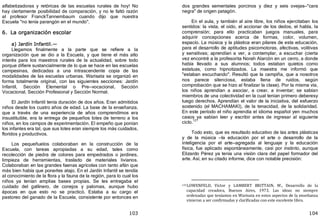 103
alfabetizadoras y retóricas de las escuelas rurales de hoy! No
hay ciertamente posibilidad de comparación, y no le faltó razón
al profesor FranckTannembaum cuando dijo que nuestra
Escuela "no tenía parangón en el mundo".
6. La organización escolar
a) Jardín Infantil.—
Llegamos finalmente a la parte que se refiere a la
organización que se dio a la Escuela, y que tiene el más alto
interés para los maestros rurales de la actualidad, sobre todo
porque difiere sustancialmente de lo que se hace en las escuelas
campesinas, dedicadas a una intrascendente copia de las
modalidades de las escuelas urbanas. Warisata se organizó en
forma totalmente original, con las siguientes secciones: Jardín
Infantil, Sección Elemental o Pre—vocacional, Sección
Vocacional, Sección Profesional y Sección Normal.
El Jardín Infantil tenía duración de dos años. Eran admitidos
niños desde los cuatro años de edad. La base de la enseñanza,
que a través de una experiencia de años comprendimos era
insustituible, era la entrega de pequeños lotes de terreno a los
niños, en los campos de experimentación. El empeño que ponían
los infantes era tal, que sus lotes eran siempre los más cuidados,
floridos y productivos.
Los pequeñuelos colaboraban en la construcción de la
Escuela, con tareas apropiadas a su edad, tales como
recolección de piedra de colores para empedrados o jardines,
limpieza de herramientas, traslado de materiales livianos.
Colaboraban en las grandes faenas agrícolas con tanto afán que
más bien había que ponerles atajo. En el Jardín Infantil se tendía
al conocimiento de la flora y la fauna de la región, para lo cual los
niños ya tenían amplias bases propias. Se les entregaba el
cuidado del gallinero, de conejos y palomas, aunque hubo
épocas en que esto no se practicó. Estaba a su cargo el
pastoreo del ganado de la Escuela, consistente por entonces en
104
dos grandes sementales porcinos y diez y seis ovejas—"cara
negra" de origen patagón.
En el aula, y también al aire libre, los niños ejercitaban los
sentidos: la vista, el oído, el accionar de los dedos, el habla, la
comprensión; para ello practicaban juegos manuales, para
adquirir concepciones acerca de formas, color, volumen,
espacio. La música y la plástica eran pilares de esta educación,
para el desarrollo de aptitudes psicomotoras, afectivas, volitivas
y sensitivas; aprendían a ver, a contemplar, a escuchar ﴾cierta
vez encontré a la profesorita Norah Alarcón en un cerro, a donde
había llevado a sus alumnos; todos estaban quietos como
estatuas, como hipnotizados. La maestra me informó que
"estaban escuchando". Resultó que la campiña, que a nosotros
nos parece silenciosa, estaba llena de ruidos, según
comprobación que se hizo al finalizar la clase﴿. Por la misma vía,
los niños aprendían a asociar, a crear, a inventar; se sabían
miembros de una colectividad en la cual tenían primero deberesy
luego derechos. Aprendían el valor de la iniciativa, del esfuerzo
sostenido ﴾el MACHAMAKI﴿, de la tenacidad, de la solidaridad.
En este período el niño aprendía el idioma español yen muchos
casos ya sabían leer y escribir antes de ingresar al siguiente
ciclo.121
Todo esto, que es resultado educativo de las artes plásticas
y de la música —la educación por el arte o desarrollo de la
inteligencia por el arte—agregada al lenguaje y la educación
física, fue aplicado espontáneamente, casi por instinto, aunque
Elizardo Pérez ya tenía una visión clara del papel formador del
arte. Así, en su citado informe, dice con notable precisión:
121LOWENFELD, Víctor y LAMBERT BRITTAIN, W., Desarrollo de la
capacidad creadora, Buenos Aires, 1973. Las ideas no siempre
ordenadas que teníamos en Warisata en estos aspectos de la enseñanza
vinieron a ser confirmadas y clarificadas con este excelente libro.
 