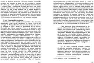 111
la obra de Warisata llevándola a muchos confines, levantando
escuelas por doquier, a pesar de las inmensas y nuevas
dificultades que se les oponían, a pesar de todos los sufrimientos
y persecuciones y poniéndose inclusive en contra del propio
aparato administrativo del cual dependían, para no dejarse
absorber por los fáciles encantos de la nueva "educación
fundamental" creada por la reacción feudal. A ellos se debe, en
gran medida —recuérdese que asignamos a las relaciones de
producción el papel principal—la continuación del movimiento
indio iniciado en Warisata, y conste que, por lo menos hasta
1952, trabajaron en las condiciones más adversas posibles.
f) Las Escuelas Elementales.—
Terminemos este capítulo mencionando a las escuelas
elementales, cuyo origen señalamos al hablar acerca del
concepto de "Núcleo Escolar". Las escuelas de ese tipo, como
su nombre lo indica, tenían su equivalente en la Sección
Elemental que hemos descrito. Pero en la práctica, esas
escuelas no eran sino diminutas versiones de la Central, es decir
que hacían, dentro de sus limitaciones, todo lo que se hacía en la
taika, y el término "elemental" se refería más a lo que sucedía en
cuanto a alfabetización. Contagiadas del espíritu de Warisata,
esas escuelitas cumplían admirablemente su papel y
complementaban nuestras labores como para que la concepción
de la marcaconvertida en Núcleo satisficiera plenamente
nuestras expectativas. Es natural que gran parte de lo que se
hacía, dependiera del maestro, que éste supiera movilizar a la
comunidad y le despertara las necesarias inquietudes, y para
ello, no era preciso que ostentara títulos de ninguna clase ni
fuera un sabio en pedagogía. En realidad, se trataba de
maestros improvisados, de formación muy pobre, digamos
elemental, y de modestísima extracción, algunos, indios sin
vuelta de hoja, aunque también los había provistos de
experiencia en el magisterio. No vamos a decir que todo
funcionaba a las mil maravillas, porque se daban casos en que el
maestro y la comunidad fracasaran, que el profesor fuera
expulsado por los propios indios ﴾véase qué prueba de
personalidad adquiría la comunidad india al hacerlo﴿.
112
Algunosprofesores figuraban en nuestra planilla, y a otros su
remuneración les era pagada por los propios campesinos: hubo
casos en que el maestro se contentaba con la alimentación, sin
percibir sueldo alguno. ¡Sólo en Warisata podía suceder algo
como eso!Todas nuestras escuelas elementales levantaron sus
edificios, y hubo alguna que acometió la tarea con tanto empuje
que, teniendo en cuenta la densidad de población, tuvo que ser
considerada como "Sub—núcleo", con sus propias seccionales,
superando su condición de escuela "elemental". Habría que
escribir muchas páginas para narrar todo lo que se hacía en
estas escuelas, algunas sencillamente maravillosas, como las de
Pakollo y Atawallpani, en el Valle de Sorata, debiéndose
mencionar el caso de la escuela de Tumini, cuyo profesor, Juan
Añawaya Poma, escribió efectivamente un pequeño librito al que
me he referido en un artículo publicado en la prensa local.
123
"Cada seccional reúne semanalmente a su
consejo administrativo. Si tiene un asunto urgente,
destaca una comisión que se constituye en la matriz
exponerlo y pedir consejo o soluciones. Pero sus
delegados o amautas llegan infaliblemente un día
de fin de mes a la reunión del gran Consejo o
Parlamento, yen él se hace información sucinta de
todas las incidencias del trabajo y se señalan los
defectos que deben ser corregidos. Muchas veces,
atendiendo quejas de los delegados seccionales, el
Parlamento destituyó al maestro negligente o
inmoral, sin apelación posible".
"Es un error —continúa diciendo Elizardo
Pérezfundar escuelas seccionales mientras la
escuela matriz no haya alcanzado un absoluto
desarrollo, tanto en el orden académico cuanto en
el económico social... con la implementación de la
enseñanza primaria, prevocacional, vocacional,
123"ÚLTIMA HORA, La Paz, 27 de febrero de 1944.
 