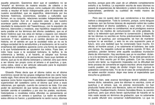 115
aquella adopción. Queremos decir que el castellano no se
"enseña" en términos de materia escolar, de cátedra o de
campaña alfabetizadora, porque, como cualquier otro idioma, ha
venido a resultar el factor indispensable para el desarrollo de
nuestra sociabilidad, que es específica, determinada por los
factores históricos, económicos, sociales y culturales que
forman, en su conjunto, relaciones sociales independientes de
nuestra voluntad. Aún en el supuesto caso de que nuestro
acontecer patrio sufriera un vuelco inesperado y diera como
resultado la restauración del Tawantinsuyu, con la expulsión de
blancos, blancoides y mestizos, esa hipotética reaparición sólo
sería posible en los términos del idioma castellano, que es el
factor histórico que nos sitúa en tiempo y espacio con relación
tanto al interior del país como a convivencia con las demás
naciones. Y bien, asistimos a un cambio decisivo en nuestra
historia, en el sentido en que la sociedad india ya no es la
antigua sociedad de la servidumbre y el esclavismo, en la cual la
enseñanza del castellano aparecía como una forma de opresión
a la que fundadamente se opusieron los indios. Pues bien, el
indio hace suya a la sociedad boliviana, la tipifica, le da
coherencia y sentido, y al hacerlo, al adoptar sus formas
modernas de actividad y de pensamiento, hace suyo también al
idioma, que ya no es idioma extranjero y colonial, sino que viene
a ser idioma tan propio como el aimara o el quechua, y que,
como estos, viene a ser vehículo adecuado para la expresión
más prístina e íntima de su espíritu.
Elizardo Pérez decía que el idioma nativo es el idioma
económico—social de los grupos indígenas Esto era cierto hace
medio siglo. Pero ahora las nuevas relaciones en las que el indio
aparece como factor mayoritario, establecen categóricamente la
superioridad del castellano como el idioma que sirve a esas
relaciones, por ejemplo, cuando de comercio se trata. Con ese
poder de asimilación de que tantas pruebas ha dado el indio,
también asimila el castellano y por eso los poetas, escritores,
historiadores o novelistas indios difunden su pensamiento en
castellano y no en aimara o quechua. La razón es evidente:
estos últimos no fueron, y posiblemente no serán nunca, idiomas
116
escritos, porque para ello usan de un alfabeto completamente
extraño a su fonética. La expresión escrita de esos idiomas no
pasará de experiencias de laboratorio y estará circunscrita a los
especialistas, perdiendo su cualidad de medio masivo de
comunicación.
Pero eso no quiere decir que condenemos a los idiomas
nativos a desaparecer. Todo lo contrario, porque, como lenguas
maternas, son las formas básicas de expresión sobre las cuales
se desarrollará el idioma castellano, y aquí viene un recurso
salvador con que antes no contábamos: es el prodigioso avance
técnico de los medios de comunicación —la cinta grabada, la
radio y la televisión—que permiten la conservación y desarrollo
de los idiomas no escritos en forma prácticamente ilimitada. El
aimara y el quechua, por consiguiente, se han de mantener
aunque no se escriban, y esto no es una suposición para el
futuro, sino una realidad que ha comenzado hace mucho. En
efecto, el hombre actual, y no solamente el boliviano, lee cada
vez menos. Su respaldo cultural se obtiene oyendo. El libro, el
periódico, pierden terreno ante aquella caudalosa inundación
diaria de información. Hay escritores que ya no escriben: dictan,
y no a la secretaria, sino a la grabadora. Ya se está pensando en
sustituir al libro escrito por el libro grabado. Con los músicos
ocurre otro tanto: su inspiración tropezaba con la dificultad del
lento proceso de convertirla en signos escritos: ahora improvisan
cuanto pueden, sin riesgo de olvidar ningún trozo, porque la
grabadora conserva todo. Ya se da el caso de compositores que
no saben escribir música: dejan esa tarea al especialista que
escucha su grabación.
Pues bien, este avance tecnológico tendrá utilidad, como
hemos dicho, salvadora, para los idiomas no escritos, como el
quechua y el aimara, que, es preciso reconocerlo, no han
producido hasta ahora una literatura, salvo en límites estrechos
el Ollantay, Huallparrimachi, Antonio Gonzáles Bravo, la canción
quechua﴿, pero que ahora tienen oportunidad de hacerla en la
más vasta escala en términos de grabación, que no solamente
se puede difundir sino conservar indefinidamente. Lo que no
 