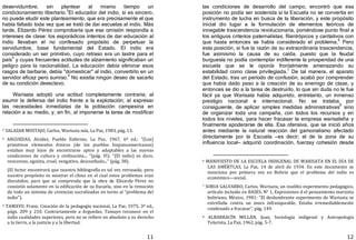 11
deservidumbre, sin plantear al mismo tiempo un
condicionamiento libertario.
3
El educador del indio, si es sincero,
no puede eludir este planteamiento, que era precisamente el que
había faltado toda vez que se trató de dar escuelas al indio. Más
tarde, Elizardo Pérez comprobaría que esa omisión respondía a
intereses de clase: los esporádicos intentos de dar educación al
indio llevaban el no confesado propósito de perpetuar la
servidumbre, base fundamental del Estado. El indio era
considerado un ser primitivo, cuyo retraso era un lastre para el
país
4
y cuyas frecuentes actitudes de alzamiento significaban un
peligro para la nacionalidad. La educación debía eliminar esos
rasgos de barbarie, debía "domesticar" al indio, convertirlo en un
servidor eficaz pero sumiso.
5
No existía ningún deseo de sacarlo
de su condición deesclavo.
Warisata adoptó una actitud completamente contraria; al
asumir la defensa del indio frente a la explotación; al expresar
las necesidades inmediatas de la población campesina en
relación a su medio, y, en fin, al imponerse la tarea de modificar
3 SALAZAR MOSTAJO, Carlos, Warisata mía, La Paz, 1983, pág. 13.
4 ARGUEDAS, Alcides, Pueblo Enfermo, La Paz, 1967, 6ª ed.: "(Los)
primitivos elementos étnicos (de los pueblos hispanoamericanos)
estaban muy lejos de encontrarse aptos y adaptables a las nuevas
condiciones de cultura y civilización... "(pág. VI). "(El indio) es duro,
rencoroso, egoísta, cruel, vengativo, desconfiado..." (pág. 38).
(El lector encontrará que nuestra bibliografía es tal vez retrasada; pero
nuestro propósito es mostrar el clima en el cual estos problemas eran
discutidos, para que se comprenda que la obra de Elizardo Pérez no
consistió solamente en la edificación de su Escuela, sino en la remoción
de todo un sistema de creencias sacralizadas en torno al "problema del
indio").
5 TAMAYO, Franz, Creación de la pedagogía nacional, La Paz, 1975, 3ª ed.,
págs. 209 y 210. Contrariamente a Arguedas, Tamayo reconoce en el
indio cualidades superiores, pero no se refiere en absoluto a su derecho
a la tierra, a la justicia y a la libertad.
12
las condiciones de desarrollo del campo, encontró que esa
posición no podía ser sostenida si la Escuela no se convertía en
instrumento de lucha en busca de la liberación, y este propósito
inicial dio lugar a la formulación de elementos teóricos de
innegable trascendencia revolucionaria, poniéndose punto final a
los antiguos criterios paternalistas, filantrópicos y caritativos con
que hasta entonces se había considerado el problema.6
Pero
esta posición, si fue la razón de su extraordinaria trascendencia,
fue asimismo la causa de su caída, puesto que la feudal
burguesía no podía contemplar indiferente la prosperidad de una
escuela que se le oponía frontalmente amenazando su
estabilidad como clase privilegiada.7
De tal manera, el aparato
del Estado, tras un período de confusión, acabó por comprender
que había dado paso a la creación de su enemigo de clase, y
entonces se dio a la tarea de destruirlo, lo que sin duda no le fue
fácil ya que Warisata había adquirido, entretanto, un inmenso
prestigio nacional e internacional. No se trataba, por
consiguiente, de aplicar simples medidas administrativas
8
sino
de organizar toda una campaña, con todos los recursos y en
todos los niveles, para hacer fracasar la empresa warisateña y
finalmente apoderarse de ella. Esa ofensiva, que se inició años
antes mediante la natural reacción del gamonalismo afectado
directamente por la Escuela —es decir; el de la zona de su
influencia local— adquirió coordinación, fuerzay cohesión desde
6 MANIFIESTO DE LA ESCUELA INDIGENAL DE WARISATA EN EL DÍA DE
LAS AMÉRTCAS, La Paz, 14 de abril de 1934. En este documento se
menciona por primera vez en Bolivia que el problema del indio es
económico—social.
7 SORIA GALVARRO, Carlos, Warisata, un insólito experimento pedagógico,
artículo incluido en BASES, N° 1, Expresiones d el pensamiento marxista
boliviano, México, 1981: "El deslumbrante experimento de Warisata se
estrellaba contra un muro infranqueable. Estaba irremediablemente
condenado a fracasar", pág. 149.
8 ALBARRACÍN MILLÁN, Juan, Sociología indigenal y Antropología
Telurista, La Paz, 1962, pág. 5‐7.
 