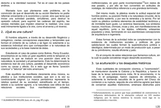 119
derecho a la identidad nacional. Tal es el caso de los países
andinos.
Warisata tuvo que plantearse este problema, en la
convicción de que el desarrollo de su acción libertaria no podía
referirse únicamente a lo económico y social, sino que tenía que
iniciar una actividad paralela, simultánea, para destruir la
opresión cultural, para suprimir las cadenas del espíritu, las
vendas mentales que impiden observar la realidad. Una cosa
está íntimamente ligada a la otra, como el anverso y el reverso.
2. ¿Qué es una cultura?
El hombre adquiere, a través de su desarrollo filogénico y
ontogénico, ciertas concepciones espaciales y temporales que
forman el cimiento de su cultura y se ligan no solamente a su
existencia individual sino que corresponden a la naturaleza de
sus sociedades y a la base material de éstas.
Estudiando el caso de países como Bolivia, Perúy Ecuador,
encontramos en su indio un gran equilibrio entre lo temporal y lo
espacial, lo que se traduce en una posición clara ante la
naturaleza, la sociedad y el pensamiento. Esto ha determinado la
existencia real de una cultura, paralela al desarrollo económico
como su causa y efecto. Es a esto que se llama "posición
cósmica" o "telúrica" del indio americano.
125
Este equilibrio se manifiesta claramente ensu música, su
plástica y sus instituciones sociales, que son a la vez su
condicionante original. La música pentatónica representa la
relativa quietud de su sociedad, estratificada en el tiempo,
debido a su carácter agrario, a la naturaleza casi idílica de sus
relaciones sociales. Sus manifestaciones actuales,
125ALBARRACÍN MILLÁN, Juan, ob. cit., pág. 85 y sgts.
120
indiferenciadas, en gran parte incontaminadas
126
son restos de
ese pasado, y por ello se han convertido en actitudes de
nostalgia, de melancólica referencia a una grandeza terminada.
Del mismo modo, la plástica revela la actitud espacial del
hombre andino, su posición frente a la naturaleza circunde, de la
cual recibía sustento, y por eso la veneraba y la servía. Por tal
razón su plástica contiene elementos de estabilidad tectónica y
de inimitable buen gusto. La cerámica tiwanacota, sus similares
nazcas, mochicas, chimúes, incas y otra, son manifestaciones de
aquel equilibrio, junto a los tejidos, orfebrería, artesanías
populares y otras, terminando en sus asombrosas concepciones
de arquitectura e ingeniería.
Estas formas de la actividad india se complementan con la
existencia de instituciones sociales y políticas de gran
sabiduríacon las cuales forman la superestructura jurídica e
ideológica, determinada por un modo de producción que, a pesar
de su primitivismo, resulta eficiente y justo.
Es al conjunto de estas relaciones que llamamos cultura, sin
la cual no puede concebirse ningún desarrollo económico.
3. La aculturación y los desajustes históricos
Esas cualidades de concepción cósmica, o "cosmovisión",
se mantuvieron durante la Colonia y la República, y fueron la
base de la tenaz sobrevivencia india. Ni la encomienda, ni la
mita, ni el pongüeaje, fueron capaces de eliminarlas, y
solamente la tremenda sacudida de la guerra del Chaco da
comienzo a su ruptura, seguida de una reforma agraria que lejos
de conservar aquellas tradiciones, amenaza destruirlas para
126Infortunadamente, no parece que haya posibilidad de contrarrestar la
influencia deformadora de la alienación cultural en 105 medios
indígenas, por lo menos mientras la escuela rural siga en su
estancamiento e inacción.
 