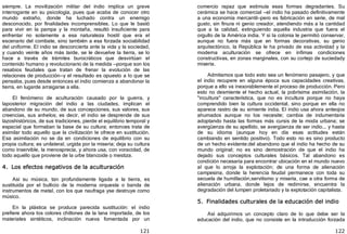 121
siempre. La movilización militar del indio implica un grave
interrogante en su psicología, pues que acaba de conocer otro
mundo extraño, donde ha luchado contra un enemigo
desconocido, por finalidades incomprensibles. Lo que le bastó
para vivir en la pampa y la montaña, resultó insuficiente para
enfrentar no solamente a esa naturaleza hostil que era el
escenario del combate, sino también a esa forzada sociabilidad
del uniforme. El indio se desconcierta ante la vida y la sociedad,
y cuando veinte años más tarde, se le devuelve la tierra, se lo
hace a través de trámites burocráticos que desvirtúan el
contenido humano y revolucionario de la medida —porque son los
resabios feudales que tratan de frenar la evolución de las
relaciones de producción—y el resultado es opuesto a lo que se
pensaba, pues desde entonces el indio comienza a abandonar la
tierra, en lugarde arraigarse a ella.
El fenómeno de aculturación causado por la guerra, y
laposterior migración del indio a las ciudades, implican el
abandono de su mundo, de sus concepciones, sus valores, sus
creencias, sus anhelos; es decir, el indio se desprende de sus
lazoshistóricos, de sus tradiciones, pierde el equilibrio temporal y
espacial que formaban la base de su cultura; entonces trata de
asimilar todo aquello que la civilización le ofrece en sustitución.
Esa asimilación no se da en condiciones de equilibrio con su
propia cultura; es unilateral, urgida por la miseria; deja su cultura
como inservible, la menosprecia, y ahora usa, con voracidad, de
todo aquello que proviene de la urbe blancoide o mestiza.
4. Los efectos negativos de la aculturación
Así su música, tan profundamente ligada a la tierra, es
sustituida por el bullicio de la moderna orquesta o banda de
instrumentos de metal, con los que naufraga yse destruye como
músico.
En la plástica se produce parecida sustitución: el indio
prefiere ahora los colores chillones de la lana importada, de los
materiales sintéticos, inclinación nueva fomentada por un
122
comercio rapaz que estimula esas formas degradantes. Su
cerámica se hace comercial —el indio ha pasado definitivamente
a una economía mercantil—pero es fabricación en serie, de mal
gusto, sin finura ni genio creador, atendiendo más a la cantidad
que a la calidad, extinguiendo aquella industria que fuera el
orgullo de la América india. Y si la colonia le permitió conservar,
aunque no fuera más que en formas decorativas, su genio
arquitectónico, la República le ha privado de esa actividad y la
moderna aculturación se ofrece en ínfimas condiciones
constructivas, en zonas marginales, con su cortejo de suciedady
miseria.
Admitamos que todo esto sea un fenómeno pasajero, y que
el indio recupere en alguna época sus capacidades creativas,
porque a ello va inexorablemente el proceso de producción. Pero
esto no desmiente el hecho actual, la pobrísima asimilación, la
"incultura" característica, que no es incultura porque no haya
comprendido bien la cultura occidental, sino porque en ella no
aparece rastro de su simiente india. El indio usa ahora anteojos
ahumados aunque no los necesite; cambia de indumentaria
adoptando hasta las formas más cursis de la moda urbana; se
avergüenza de su apellido, se avergüenza de ser indio... y hasta
de su idioma ﴾aunque hoy en día esas actitudes están
cambiando en sentido positivo﴿. Todo esto no es sino producto
de un hecho evidente:del abandono que el indio ha hecho de su
mundo original; no es sino demostración de que el indio ha
dejado sus conceptos culturales básicos. Tal abandono es
condición necesaria para encontrar ubicación en el mundo nuevo
al que lo arroja la explotación; de una forma de alienación
campesina, donde la herencia feudal permanece con toda su
secuela de humillación,servilismo y miseria, cae a otra forma de
alienación urbana, donde lejos de redimirse, encuentra la
degradación del lumpen proletariado y la explotación capitalista.
5. Finalidades culturales de la educación del indio
Así adquirimos un concepto claro de lo que debe ser la
educación del indio, que no consiste en la introducción forzada
 