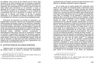 123
del alfabeto, forma inicial de los intentos que se hacen para
encajarlo en la cultura occidental; que no consiste en sustraerlo
de su condición de indio, ni obligarlo a sucesivas renuncias a su
indignidad; sino precisamente en lo contrario: educar al indio es
darle aptitud para mantenerse en tal condición, a hacer un
replanteo de su cultura, a conservarla, renovarla, desarrollarla.
Tal condición genérica es la importante, y no la cantidad de
conocimientos que se le introduzcan al cerebro, que no son
malos por sí mismos, sino porque no se dan a espíritus
preparados, no se siembran en terrenos abonados, de donde
sus resultados son mínimos y muchas veces contraproducentes.
Esta forma de educación no consiste en retroceder a un
pasado idílico ni resucitar vivencias que corresponden a edades
definitivamente terminadas. Porque lo que llamamos "indignidad"
es al propio tiempo "modernidad", esto es, enlace íntimo con las
formas del presente, para lograr su transformación o cambio. De
suerte que la educación ha de basarse en tradición histórica
127
y
ha de proyectarse simultáneamente al porvenir, ha de adquirir
fisonomía propia, identidad nacional, conservando y
desarrollando la vieja cultura, para que su aculturación no resulte
en sumisión ni apocamiento, sino que sea vencedora, vigorosa,
e imponga su sello a la actual República, para que represente un
estilo secular al lado de una nuevadignidad humana. Nada de
esto es retroceso, no debe serlo; pero sólo nutriéndonos de los
tuétanos de la americanizad india es cómo ingresaremos con
paso triunfal a los ámbitos del futuro.
128
6. La forma mixta de una cultura americana
Hagamos notar, por otra parte, que el sustentante indígena
de nuestra cultura, no supone la exclusión del componente
127LIPSCHUTZ, Alejandro, ob. cit. pág. 39: "El valor cultural reside en la
cultura primitiva misma, o cultura auténtica".
128LIPSCHUTZ, Alejandro, ob. cit. pág. 64.
124
occidental traído por España, posición tan llena de tontería como
falta de un verdadero contenido o espíritu indigenista.
Es un hecho que el aporte español fue introducido como
efecto de una actitud de conquista brutal y destructora como
ninguna, que llegó a negar la calidad humana del hombre
americano. Pero el hecho histórico innegable también es que se
tradujo en un proceso que duró tres siglos, largo transcurso que
sirvió para formar estamentos que ya no pueden ser eliminados,
entre ellos, el mestizaje, de tal extensión y profundidad que
podemos decir que todos en América somos mestizos —aparte
del hecho de que los españoles ya eran resultado de una gran
mezcla de razas, lo mismo que el hombre americano,
proveniente de muy distintas oleadas migratoriaspor lo cual las
denominaciones de blancos e indios ya no encierran significados
étnicos, sino económicos—sociales. Estoquiere decir que ya no
se puede hablar de razas, ni menos de "razas puras", y si fue
necio hablar de la superioridad de la raza blanca, es también
necio hablar de la superioridad de la raza india, como está
ocurriendo actualmente en algunos círculos políticos. "No hay ni
una jota de evidencia genética a favorde las ideas raciales... al
profundizar la noción de razaindia, al analizarla y descomponerla
científicamente, fácil es entender que los atributos esenciales de
esa noción son más bien de orden social.
129
El mestizaje
indoespañol es, pues, una de las grandes transformaciones
producidas por la historia
130
y hay que aceptarlo en toda su
magnitud y actualidad. Lo mismo ocurre con la lengua española,
que es una herencia que jamás podremos abandonar, y con la
religión, ante la cual es verdad que podemos adoptar una actitud
negativa, es decir, no aceptarla como tal, pero que representa
incuestionablemente una actitud cultural que se ha asentado con
gran fuerza en el continente; y por último, las resultantes
129LlPSCHUTS, Alejandro, ob. cit. pág. 17.
130LIPSCHUTS, Alejandro, ob. cit., pág.23: "Larga lucha entre pueblos
siempre significa convivir, es decir, mestizaje".
 