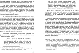 125
culturales que trae consigo la técnica importada de Europa, las
relaciones sociales que implica, las nuevas instituciones, etc.
Esta cultura occidental se ha impuesto por la víade la
opresión, de la injusticia, de la desigualdad, de la esclavitud; por
consiguiente, al luchar por una identidad nacional, se tratará de
ubicarla en una nueva relación social de la que se hayan
eliminado esos aspectos opresivos y traducirla, contrariamente,
en elementos de justicia y libertad. Entonces, la unión de lo
americano con lo europeo dará frutos capaces de cimentar
nuevamente una auténtica cultura.
No se trata de desoccidentalizar nuestros países131
, lo que
sería cercenar parte de una personalidad que ya tiene centenaria
vigencia. Participamos de lo americano como participamos de lo
europeo; participamos de lo moderno como de lo antiguo;
tenemos sangre española y sangre indígena. Pero actualmente
esas participaciones se dan en términos de antagonismo de
clases: lo europeo representa la opresión, lo americano la
libertad. De ahí la frecuente tendencia a creer que las luchas por
la causa de la justicia, implican la expulsión de todo lo que es
cultura occidental. Esta es una posición regresiva Los pueblos
no renuncian a los procesos históricos de que han formado
parte. No se puede renunciar a la historia.
Las ideas de Elizardo Pérez son muy claras al respecto, y es
preciso acentuarlas porque ha sido acusado de querer
"desoccidentalizar" Bolivia:
"Dotar a la escuela del indio de velocidad y
técnica, es otra tarea que no se puede rehuir. De ahí
que pensáramos que la técnica tiene que ser
europea, porque la técnica moderna ha nacido en
Europa, y lo mismo tenemos que decir de la ciencia,
131ALBARRACÍN MILLÁN, Juan, ob. cit., pág. 53. Este autor supone que las
escuelas indígenas querían "desoccidentalizar" el país.
126
que no tiene fronteras internacionales; mas,
almismo tiempo que occidentalizamos la técnica
para abrir la mentalidad del indio al horizonte del
mundo, le enseñamos a cerrarse en el recinto de su
intimidad, para oír la voz del espíritu boliviano con
las palabras del idioma nativo" ﴾PÉREZ, Inf. Cit.﴿.
Ahora bien: si luchamos por el rescate de la cultura
americana, es porque la opresión colonial, y ahora la alienación
imperialista, heredera de aquella, amenaza destruirla,
deformarla, a fin de que en ella no reaparezcan elementos
reivindicatorios.
Pero, por otra parte, asumimos una actitud definida ante la
cultura occidental, cuyo uso de parte de las clases opresoras no
se ha traducido en nada original, nada que dé fisonomía propia a
los pueblos. Lo que se llama "cultura" manejada por los sectores
privilegiados, no es sino su enajenación ante todo lo occidental,
la mera imitación, la copia servil, sea en modas, costumbres,
remedos políticos, artes, literatura, hasta en sus vicios y
cursilerías. Por consiguiente, la aceptación del aporte occidental
en la formación de una nueva cultura americana, no es de
ninguna manera incondicional, sino ha de impregnarla del mismo
elemento que impregna la cultura indígena, es decir, de su
elemento libertario. Enel abrazo entre ambas formas, es legítimo
manifestar que lo americano ha de dar el sello principal,
definitorio, característico.
132
132MEDINACELI, Carlos, Estudios Críticos, La Paz, 1969 (1 a Ed. 1938), pág.
120: "Esto no significa el rechazo sistemático de todo cuanto de bueno
nos viene de Europa. Sería absurdo. Lo que decimos es que antes de
europeizar hasta la raigalmente nuestro, debemos esforzarnos por
imprimir un sello americano a lo europeo"... "el indigenismo... no
responde ya solamente a una efímera veleidad de moda literaria, sino a
la premiosa 'realidad' de nuestra vida... a la angustia de todos los días, a
lo profundamente trágico de nuestro vivir ya un legítimo sentimiento de
reivindicación social".
 