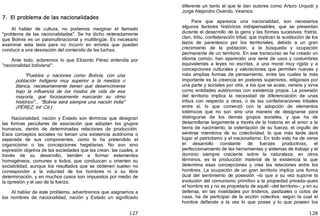 127
7. El problema de las nacionalidades
Al hablar de cultura, no podemos marginar el llamado
"problema de las nacionalidades". Se ha dicho reiteradamente
que Bolivia es un paísmultinacional y multilingüe. Es necesario
examinar esta tesis para no incurrir en errores que pueden
conducir a una desviación del contenido de las luchas.
Ante todo, aclaremos lo que Elizardo Pérez entendía por
"nacionalidad boliviana":
"Pueblos o naciones como Bolivia, con una
población Indígena muy superior a la mestiza o
blanca, necesariamente tienen que desenvolverse
bajo la influencia de los modos de vida de esa
mayoría, que forzosamente marcarán su ritmo
histórico"... "Bolivia será siempre una nación india"
﴾PÉREZ, Inf. Cit.﴿.
Nacionalidad, nación y Estado son términos que designan
las formas peculiares de asociación que adoptan los grupos
humanos, dentro de determinadas relaciones de producción.
Esos conceptos sociales no tienen una existencia autónoma o
separada de sus componentes, como lo ha pretendido el
organicismo o las concepciones hegelianas. No son sino
expresión objetiva de las sociedades que las crean, las cuales, a
través de su desarrollo, tienden a formar estamentos
homogéneos, comunes a todos, que conduzcan u orienten su
sociabilidad, aunque los resultados que se obtienen suelen no
corresponder a la voluntad de los hombres ni a su libre
determinación, y en muchos casos son impuestos por medio de
la opresión y el uso de la fuerza.
Al hablar de este problema, advertiremos que asignamos a
los nombres de nacionalidad, nación y Estado un significado
128
diferente un tanto al que le dan autores como Arturo Urquidi y
Jorge Alejandro Ovando. Veamos:
Para que aparezca una nacionalidad, son necesarios
algunos factores históricos indispensables, que se presentan
durante el desarrollo de la gens y las formas sucesivas: fratría,
clan, tribu, confederación tribal, que implican la sustitución de los
lazos de parentesco por los territoriales, debido a un gran
crecimiento de la población, a la búsqueda y ocupación
permanente de un territorio. En ese transcurso se ha creado un
idioma común, han aparecido una serie de usos y costumbres
equivalentes a leyes no escritas, a una moral muy rígida y a
concepciones culturales y valoraciones que permiten nuevas y
más amplias formas de pensamiento, entre las cuales la más
importante es la creencia en poderes superiores, religiosos por
una parte y sociales por otra, a los que se acata, venera y sirve
como entidades autónomas con existencia propia. La posesión
del territorio implica la necesidad de diferenciación de unas
tribus con respecto a otras, o de las confederaciones tribales
entre sí, lo que comenzó con la adopción de elementos
totémicos que no son sino una manera de designarse para
distinguirse de los demás grupos sociales, y que ha de
desarrollarse largamente a través de la historia en el amor a la
tierra de nacimiento, la ostentación de su fuerza, el orgullo de
sentirse miembros de su colectividad, lo que más tarde dará
lugar al patriotismo y el nacionalismo. En todo esto ha de verse
el desarrollo constante de fuerzas productivas, el
perfeccionamiento de las herramientas y sistemas de trabajo y el
dominio siempre creciente sobre la naturaleza; en otros
términos, es la producción material de la existencia la que
determina esas concepciones y crea las relaciones entre los
hombres. La ocupación de un gran territorio implica una forma
dual del sentimiento de posesión —lo que a su vez supone la
evolución del comunismo primitivo a la propiedad privada—pues
el hombre es y no es propietario de aquél —del territorio—, y en su
defensa, en las rivalidades por linderos, pastizales o cotos de
caza, ha de participar de la acción colectiva, según la cual el
hombre defiende a la vez lo que posee y lo que poseen los
 