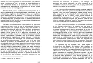 129
demás, lo que es un germen de una solidaridad que podemos
llamar "conciencia de tribu"; el hombre se siente agrupado en
una colectividad dentro de la cual deben ser eliminados o
pospuestos los intereses de los individuos o de los grupos
menores, en aras del interés general.
Mientras tanto, se ha producido la descomposición de la
gens, la sociedad se ha dividido en clases. Se requiere de una
institución que legitime el derecho de una clase para explotar a
la otra. Esta institución es el Estado.
133
La autoridad es conferida
al saquem, al basileus, al rex, primero como mandato ocasional
en tiempo de guerra, y después como un derecho permanente,
que ejercita su función también en tiempo de paz, para perpetuar
el dominio del sector privilegiado.
Las tribus o confederaciones conducidas por el jefe militar
emprenden la guerra como un acto de sobrevivencia, primero, y
como la rapiña pura y simple, después. La guerra incentiva la
ambición en procura del botín, del mayor territorio, del esclavo, y
sólo concluye con la destrucción y exterminio de las tribus
rivales. Pero la guerra no es ni puede ser permanente, y se
alterna con periodos de paz: las confederaciones establecen las
normas consiguientes, formales o no, se acuerdan tratados,
compensaciones, imposiciones, pactos, alianzas, y no siempre
en pie de igualdad sino atendiendo casi siempre a los intereses
de las tribus más poderosas. Pero todo esto es lo que hasta
entonces le faltaba a la confederación tribal, lo que no podía
concebir aún dado su limitado desarrollo: la concepción política,
entendiéndose por tal, las formas de convivencia exterior, para lo
que hace falta un ordenamiento interior, que anula las meras
rivalidades entre tribus para constituirse en un poder superior,
dentro de una frontera que debe hacerse respetar, delimitación a
la cual se señala con un nombre, que ya no es la mera
designación de un territorio, sino que es también la de cada uno
de los miembros que lo habitan, los cuales adquieren así una
133ENGELS, Federico, ob. cit., pág. 116.
130
sensación de protección, de potencia y de prestigio. Ha
aparecido una nueva institución, la forma suprema de la
sociabilidad humana: la nación, y con ella, su proyección en la
mente, la conciencia de nacionalidad.
Está claro que diferimos de una opinión corriente, según la
cual la nación solamente aparece en los albores del capitalismo
europeo. Pero ¿no fueron naciones la Hélade, Roma, Egipto,
todos los pueblos de la antigüedad? ¿Con qué nombre ha de
designárseles? Y por lo mismo, ¿cómo puede hablarse de
"nacionalidad" sin presuponer a la "nación"? Tampoco podemos
participar de la opinión contraria, que lleva las cosas al otro
extremo, pues que califica de "naciones" a grupos humanos que
ni siquiera han llegado a la confederación tribal.
La nueva forma nacional implica un considerable incremento
de las fuerzas productivas y la creación de una serie de
instituciones en la superestructura: las confederaciones
victoriosas requieren de un ejército permanente, de un tipo de
educación legislado, de comunicaciones, de intercambio; se
requiere de una capital, de una metrópoli donde se centralice el
poder. El Estado es impuesto a la sociedad por la clase que
detenta los instrumentos de poder que lo constituyen, cuyo
acatamiento se establece con la invención de un sistema legal
que, constantemente perfeccionado, debe ser aceptado por
todos, pues los que se niegan a hacerlo, son puestos "fuera de la
ley", excluidos de toda convivencia y expulsados de la sociedad.
La aparición de las naciones está, pues, ligada al
funcionamiento del Estado. No hubieran sido posibles las
naciones si no disponían de un aparato que garantizara su
organización y vigencia interna y pudiera asimismo garantizar su
sobrevivencia en lo externo. Tampoco se concibe Estado sin
nación, pues aquél se materializa solamente agregado a un ente
físico como ésta, compuesto de hombres vivientes, viviendo en
un territorio dado. El Estado, como entidad absoluta, es un
concepto que hace tiempo ha cesado o ha perdido significación
junto con el hundimiento de la filosofía hegeliana. Por eso, es
 