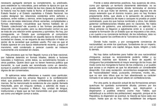 131
necesario agregarle siempre su complemento, su predicado,
para establecer su naturaleza, para señalar la época en que se
ha dado, y así podemos hablar de las tres clases de Estado que
la historia nos ha dado hasta la fecha: el Estado esclavista, el
Estado feudal y el Estado capitalista o Estado Nacional, los
cuales designan las relaciones existentes entre señores y
esclavos, entre nobles y siervos, entre burgueses y proletarios.
Cada una de estas relaciones ofrece variantes, complejidades y
formas intermedias —recuérdese que hemos hablado de un
"Estado colectivista"—de acuerdo a las formas peculiares de
desarrollo de cada pueblo, pero su denominador común es que
se trata de una relación entre opresores y oprimidos. No hay, por
consiguiente, un Estado que corresponda al comunismo
primitivo, porque no existiendo en aquella época la división dela
sociedad en clases, no se requería de esa institución ni había un
sector de la sociedad que pudiese usarlo. Por eso es que el
Estado aparece en una época relativamente reciente, y según el
marxismo, está condenado a perecer cuando se instaure
nuevamente una sociedad sin clases.
Hay procesos que no han llegado nunca a la fase nacional,
por haberse detenido en formas tribales, debido a factores
naturales o históricos, entre éstos, su sometimiento forzado a
otros pueblos. Quiere decir que no tienen herencia política que
transmitir, la cual pueda ser reivindicada como un derecho,
aunque sí, pueden poseer instituciones socio—culturales de valor,
dignas de ser conservadas.
Si aplicamos estas reflexiones a nuestro caso particular,
encontraremos que los aimaras llegaron a la confederación
tribal, que podemos definir como confederación de pueblos o
marcas. Se ha mencionado la existencia de una capital, llamada
Hatunkolla, pero sin ninguna certeza, y además de reyes y
caciques como Huyustus o Makuri, hay unidad de lengua,
instituciones y leyes que se han transmitido con gran vitalidad,
así como una religión común a todos.
132
Frente a estos elementos positivos, hay ausencia de otros,
como por ejemplo un territorio claramente delimitado: no se
puede afirmar categóricamente dónde terminaba el dominio
aimara, si es que hubo tal dominio, que para algunos era de
mayor extensión que el dominio incaico; pero no hay frontera
propiamente dicha, que aluda a la sensación de potencia y
confianza. La existencia de reyes o caciques no prueba un poder
centralizado, pues los que hemos nombrado y otros, han debido
gobernar confederaciones tribales pero no naciones. No había
un aparato de gobierno, una administración, un ejército. Las
tribus aimaras no llegaron a aglutinarse entre sí, a acordar o
aceptar la formación de un Estado que se impusiera a los otros,
y en cuanto a su conciencia territorial, de los individuos, ésta no
ha debido superar los confines de la "conciencia de tribu".
Donde hubo nación, y por consiguiente conciencia de
nacionalidad, es entre los quechuas, fundadores de un imperio,
con un poder central, una capital, lengua, leyes, religión, y todo
lo demás.
No hay datos suficientes para hablar de una nacionalidad
chiriguana, aunque su sorprendente poderío militar y su
resistencia indómita son factores a favor de aquello. El
chiriguano fue probablemente el mayor enemigo de los Incas, del
modo como los mongoles lo fueron de los cristianos, y un pueblo
que acosa a un imperio es que ha alcanzado un considerable
desarrollo. Con esta excepción, encontramos exagerado hablar
de "nacionalidades" tobas, yuracarés, chimanes, morés, etc.,
que no son sino tribus que no han abandonado su carácter
nómada ni se sabe que se hayan aliado en confederaciones.
Por otra parte, la situación actual de las formaciones aimaro
quechuas ha quedado sumamente diluida, primero por los
desajustes impuestos por España, que destruyeron y
dispersaron a pueblos enteros ﴾como hizo Toledo, que
redistribuyó a su arbitrio las poblaciones﴿; segundo, porque en la
República, la dispersión se acentuó, la mezcla se hace cada vez
mayor, hasta que ya no hay cómo restablecer las antiguas
 