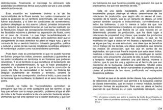 133
delimitaciones. Finalmente, el mestizaje ha eliminado toda
posibilidad de referencia étnica que pudiera dar pie a una posible
reivindicación racial.
Esta situación es totalmente distinta a la de las
nacionalidades de la Rusia zarista, las cuales conservaron por
siglos la posesión de un territorio determinado, del cual nunca
fueron expulsados, y si bien en condiciones de sometimiento,
pudieron desplegar su rico acervo cultural, privadas únicamente
de su derecho de autodeterminación, el cual les fue restituido por
la Revolución. Según las concepciones leninistas, tal restitución
les facultaba inclusive a plantear su separación de Rusia, como
en el caso de Ucrania. Lo que haya sucedidodespués no
interesa a los fines de este estudio, pero podemos decir que el
otorgamiento de esos derechos no alteró el mapa ruso, y por el
contrario le dio un sentido histórico, cohesión geográfica, política
y cultural, y varias de las nuevas repúblicas soviéticas adoptaron
el nombre que usaban como nacionalidades oprimidas.
Pues bien, esto es precisamente lo que no puede hacerse
en Bolivia, porque los indios, aimaras, quechuas y guaraníes ya
no están localizados en territorios ni en fronteras que pudieran
reivindicar. Y es el territorio lo que constituye el fundamento del
derecho de autodeterminación, lo que lo hace practicable y
respetable, la frontera lo que le da al hombre la convicción de
grupo, de tribu, de nacionalidad o de nación. La Colonia les
despojó brutalmente de frontera y territorio, cercenó la
conciencia que les correspondía, confinó al indio, o para usar de
la hermosa figura murilleana, lo desterró en el seno mismo de su
patria.
Cuando se habla de "nacionalidades oprimidas" se
presupone que hay un ente cualquiera que las oprime, al que
hay que señalar con la mayor precisión, problema al que el afán
de imitar a la Rusia soviética le da una solución bastante simple,
afirmando que tal ente opresor es la nación boliviana y que son
134
los bolivianos los que hacemos posible esa opresión, los que la
practicamos, los que nos servimos de ella.
134
Esta es una salida inaceptable, una generalización
insostenible porque destruye el efecto determinante de las
relaciones de producción, que según ello no vienen al caso,
haciendo de la nación, que es un conjunto de clases, un ente
opresor también conjunto e indiscriminado, convirtiéndonos a
todos los bolivianos, o por lo menos a todos los que nos
consideramos blancoides o mestizos, en opresores de los indios.
Pues bien, sabemos que Bolivia es un país incluido en un
determinado proceso de producción, que ha dado lugar a
relaciones de propiedad muy claras, que revelan los profundos
antagonismos que existen entre las clases, lo que se ha
mostrado sin lugar a dudas en mil facetas y episodios. De esto
se sigue que hay, en esa estructura, una clase que se beneficia
con el trabajo de los demás, una clase explotadora que detenta
los medios de producción, que los usa en contra de los
explotados, sin que a sus fines le importe que estos sean indios,
mestizos o blancos. Los explotadores no constituyen la nación
boliviana, sino únicamente una parte de ella, la parte minoritaria,
y tampoco importa que ostenten una piel blanca, morena o
cobriza, que lo que los une y aglutina es el hecho de que son
miembros de la burguesía industrial capitalista. Olvidar estos
principios elementales es llevar nuevamente el problema de las
clases al problema de las razas, justificando así retrógradas
posiciones políticas.
Verdad es que en la escala de las clases, hay una gradación
de relaciones de producción que permite a la burguesía valerse
de clases intermedias, que en mayor o menor medida, también
practican formas de explotación. Pero eso no altera el hecho
esencial de que Bolivia es un país capitalista retrasado, cuya
134Ver el copioso estudio que sobre la materia ha hecho Jorge Ovando, en
su libro "Sobre el problema nacional y colonial de Bolivia". Cochabamba,
1961.
 