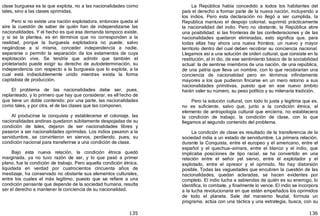 135
clase burguesa es la que explota, no a las nacionalidades corno
tales, sino a las clases oprimidas.
Pero si no existe una nación explotadora, entonces queda al
aire la cuestión de saber de quién han de independizarse las
nacionalidades. Y el hecho es que esa demanda tampoco existe,
y si se la plantea, es en términos que no corresponden a la
realidad, porque la burguesía explotadora no puede, salvo
negándose a sí misma, conceder independencia a nadie,
separarse o permitir la separación de los estamentos de cuya
explotación vive. Se tendría que admitir que también el
proletariado puede exigir su derecho de autodeterminación, su
independencia con respecto a la burguesía que lo explota, a la
cual está indisolublemente unido mientras exista la forma
capitalista de producción.
El problema de las nacionalidades debe ser, pues,
replanteado, y lo primero que hay que considerar, es ell1echo de
que tiene un doble contenido: por una parte, las nacionalidades
como tales, y por otra, el de las clases que las componen.
Al producirse la conquista y establecerse el coloniaje, las
nacionalidades andinas quedaron súbitamente despojadas de su
condición de tales, dejaron de ser nacionalidades libres y
pasaron a ser nacionalidades oprimidas. Los indios pasaron a la
servidumbre, se convirtieron en siervos, perdiendo, pues, su
condición nacional para transferirse a una condición de clase.
Bajo esta nueva relación, la condición étnica quedó
marginada, ya no tuvo razón de ser, y lo que pasó a primer
plano, fue la condición de trabajo. Pero aquella condición étnica,
liquidada en verdad por cuatrocientos cincuenta años de
mestizaje, ha conservado no obstante sus elementos culturales,
entre los cuales el más legítimo, puesto que se refiere a una
condición pensante que depende de la sociedad humana, resulta
ser el derecho a mantener la conciencia de su nacionalidad.
136
La República había concedido a todos los habitantes del
país el derecho a formar parte de la nueva nación, incluyendo a
los indios. Pero esta declaración no llegó a ser cumplida, la
República mantuvo el despojo colonial, suprimió prácticamente
la nacionalidad del indio. Pero no obstante, la República abre
una posibilidad: si las fronteras de las confederaciones y de las
nacionalidades quedaron eliminadas, esto significa que, para
todas ellas hay ahora una nueva frontera, un nuevo y mayor
territorio dentro del cual deben recobrar su conciencia nacional.
Llegamos así a una solución de orden cultural, que consiste en la
restitución, al in dio, de ese sentimiento básico de la sociabilidad
actual: la de sentirse miembros de una nación, de una república,
de una patria que lleva un nombre, con lo que recobrarían una
conciencia de nacionalidad pero en términos infinitamente
mayores a los que pudieron fincarse en un mero retorno a sus
nacionalidades primitivas, puesto que en ese nuevo ámbito
harán valer su número, su peso político y su milenaria tradición.
Pero la solución cultural, con todo lo justa y legítima que es,
no es suficiente, salvo que, junto a la condición étnica, al
elemento de antropología cultural que encierra, no estableciera
la condición de trabajo, la condición de clase, con lo que
llegamos al segundo contenido del problema.
La condición de clase es resultado de la transferencia de la
sociedad india a un estado de servidumbre. La primera relación,
durante la Conquista, entre el europeo y el americano, entre el
español y el quechua—aimara, entre el blanco y el indio, que
implicaba posiciones de tipo racial, se ha convertido en una
relación entre el señor yel siervo, entre el explotador y el
explotado, entre el opresor y el oprimido. No hay distorsión
posible. Todas las vaguedades que encubren la cuestión de las
nacionalidades, quedan aclaradas, se hacen evidentes por
completo. El indio lucha a sabiendas de quién es su enemigo, lo
identifica, lo combate, y finalmente lo vence. El indio se incorpora
a la lucha revolucionaria en que están empeñados los oprimidos
de todo el planeta. Sale del marasmo feudal, formula un
programa, actúa con una táctica y una estrategia, busca, con su
 