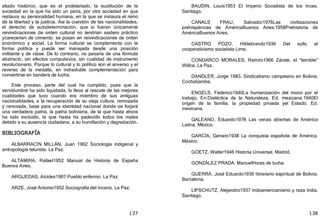 137
aliado histórico, que es el proletariado, la sustitución de la
sociedad en la que ha sido un paria, por otra sociedad en que
restaura su personalidad humana, en la que se instaura el reino
de la libertad y la justicia. Así la cuestión de las nacionalidades,
el derecho de autodeterminación, que si fueran únicamente
reivindicaciones de orden cultural no tendrían asidero práctico
ycarecerían de cimiento, se posan en reivindicaciones de orden
económico y social. La forma cultural se complementa con la
forma política y puede ser manejada desde una posición
militante y de clase. De lo contrario, no pasaría de una fórmula
abstracto, sin efectos compulsivos, sin cualidad de instrumento
revolucionario. Porque lo cultural y lo político son el anverso y el
reverso de la medalla, en indisoluble complementación para
convertirse en bandera de lucha.
Este proceso, parte del cual ha cumplido, pues que la
servidumbre ha sido liquidada, lo lleva al rescate de las mejores
cualidades que tuvo cuando era miembro de sus antiguas
nacionalidades, a la recuperación de su vieja cultura, remozada
y renovada, base para una identidad nacional donde se forjará
una verdadera patria, la patria boliviana, de la que hasta ahora
ha sido excluido, la que hasta ha padecido todos los males
debido a su ausencia ciudadana, a su humillación y degradación.
BIBLIOGRAFÍA
ALBARRACÍN MILLÁN, Juan 1962 Sociología indigenal y
antropología telurista. La Paz.
ALTAMIRA, Rafael1952 Manual de Historia de España
Buenos Aires.
ARGUEDAS, Alcides1967 Pueblo enfermo. La Paz
ARZE, José Antonio1952 Sociografía del Incario. La Paz.
138
BAUDIN, Louis1953 El Imperio Socialista de los Incas.
Santiago.
CANALS FRAU, Salvador1976Las civilizaciones
prehispánicas de AméricaBuenos Aires.1958Prehistoria de
AméricaBuenos Aires.
CASTRO POZO, Hildebrando1936 Del ayllu al
cooperativismo socialista Lima.
CONDARCO MORALES, Ramiro1966 Zárate, el "temible"
Willca. La Paz.
DANDLER, Jorge 1983. Sindicalismo campesino en Bolivia.
Cochabamba.
ENGELS, Federico1940La humanización del mono por el
trabajo. En:Dialéctica de la Naturaleza. Ed. mexicana.1940El
origen de la familia, la propiedad privada yel Estado. Ed.
mexicana.
GALEANO, Eduardo1978 Las venas abiertas de América
Latina. México.
GARCÍA, Genaro1938 La conquista española de América.
México.
GOETZ, Walter1946 Historia Universal. Madrid.
GONZÁLEZ PRADA, ManuelHoras de lucha.
GUERRA, José Eduardo1936 Itinerario espiritual de Bolivia.
Barcelona.
LlPSCHUTZ, Alejandro1937 Indoamericanismo y raza india.
Santiago.
 