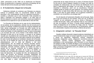 13
1938, culminando el año 1940 con la destitución de Elizardo
Pérez, la persecución a maestros y alumnos y el desalojo de los
indios del seno de la escuela que habían levantado.
2. El fundamento integral de la Escuela
Habíamos indicado al comienzo que Warisata se propuso
enfocar el problema indio no únicamente desde el plano
educativo, sino contemplando todos los aspectos económico —
sociales y culturales que le son inherentes. Este propósito le
daba a Warisata una dimensión integral, y en este caso el
término adquiere su exacto valor semántico, pues que engloba la
totalidad de los aspectos en que se desarrolla la vida del indio.
"La Escuela de Warisata era la casa de los desheredados,
de los pobres, de los explotados, símbolo vivo de la lucha por la
justicia y la libertad, emblema de todas las antiguas rebeldías del
indio, jamás extinguidas La Escuela era obra nacida de las
propias manos del indio, era suya por completo, casi ajena a la
acción del Estado. El indio defendía lo suyo, lo hacía invulnerable
a la incursión del vicio, de la molicie o del interés creado. En
Warisata el indio era un ser humano, y aunque no se hubiera
resuelto aún el problema de la servidumbre, ellos, los indios, ya
eran hombres liberados en la más plena acepción de la palabra.
El vasto mundo del aylluera el verdadero claustro de la Escuela.
Por eso, no se trataba de crear en el agro boliviano escuelas
alfabetizadoras, con la meta del silabario y del vano
intelectualismo. No. Se trataba de imponer escuelas activas,
dotadas de talleres, campos de cultivo, semillas, ganado, riegos,
internados, atención sanitaria, higiene; se trataba de crear el
sentido de la vivienda, moderna, de la granja atractiva y
próspera, del mueble, del vidrio, de la teja y el ladrillo. La
Escuela era una institución productiva, motor de la comunidad,
base del desarrollo; se ocupaba del niño, del adolescente, del
adulto, del anciano, de hombres ymujeres, dotándoles de
crecientes aptitudes de trabajo para que pudieran enfrentar con
nuevos criterios el drama de su sobrevivencia y convertirla en
una vida digna y cabal, cimentada en el mantenimiento
14
ydesarrollo de las viejas formas de su cultura. El Núcleo Escolar
no era sino la marca indígena, basada en el ayllu, con todo su
complejo de instituciones, con sus formas de distribución de la
tierra y organización del trabajo, con sus artes, su música, sus
industrias y artesanías, yaún con su arquitectura. Empresa
múltiple donde se revela con gran potencia, con práctica diaria y
permanente, la triple forma ética del ama sua, ama llulla yama
kella, y que sólo se podía realizar con el esfuerzo sostenido y
constante, con el sacrificio y la entrega total".
9
He ahí descrito el fundamento filosófico de la Escuela. Nada
de lo que era humano le era extraño. Pero aún así, el término
"integral" no era suficiente; por eso le dimos a Warisata el
nombre de Escuela —Ayllu, para significar toda su rica sustancia
de vida, de tradición, de futuro, y similar actitud adoptaron los
indios al designarla con el nombre de Taika, esto es, "madre",
seno fecundo y nutricio, encarnación de la Pachamama, amparo
en la adversidad, impulso en las luchas, oriflama del porvenir.
3. Integración vertical —la "Escuela Única"
Aquella múltiple dimensión integral podemos desdoblarla en
varios fundamentos según el campo específico al que se refiera,
y serían los siguientes: integración vertical, integración
horizontal, integración activa, integración económico—social e
integración cultural. Podría agregarse una integración
psicológica y otra antropológica, pero Warisata no tuvo ocasión
de trabajar en ellas. Se trataba de llegar a una concepción global
que formaría la base de un proyectado Instituto de Indología, que
llegó a funcionar inicialmente como una cátedra que se dictaba
en la Sección Normal.
10
9 SALAZAR MOSTAJO, Carlos, ob. cit., pág. 13.
10 PÉREZ, Elizardo, ob. cit., pág. 225. En visita que en marzo de 1939 nos
hizo el eminente profesor Heriberto Guillén Pinto, tuvo ocasión de
comprobar, con asombro, que los alumnos del Segundo Año Normal
 