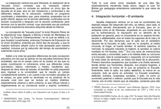 15
La integración vertical era para Warisata, la realización de la
"escuela única", concepto que es necesario valorar
debidamente, pues no consiste en sembrar un único tipo de
escuela en el país, sino en dar coherencia y continuidad a las
diferentes etapas de la educación, mediante un programa
coordinado y sistemático que, para nosotros, empezaba con el
jardín infantil, seguía con la sección elemental, continuaba con la
sección vocacional y después con la sección profesional, para
terminar con la sección normal, cuyo alumnado era así producto
de toda la experiencia educativa adquirida desde la infancia.
La concepción de "escuela única" la tomó Elizardo Pérez de
la experiencia rusa, llegada a Bolivia a través de Mariátegui en
su libro "La Escena Contemporánea", en el cual se refiere a lo
que Anatolio Lunatcharsky, entonces Comisario de Educación de
la Unión Soviética, entendía por dicho tipo de escuela, y que el
maestro boliviano adoptó como la más apropiada para nuestra
realidad, inclusive por la reducción del tiempo de escolaridad a
solamente nueve años.
11
Saltan a la vista las grandes diferencias de esta concepción
educativa con las que se aplican en las escuelas bolivianas de la
actualidad, sea en el campo como en la ciudad, en las que no
existe coordinación ni coherencia entre sus diferentes ciclos
﴾pre­básico, básico. intermedio y medio﴿, resultando que,
después de doce años de estudio, el bachiller no está preparado
para ingresar a la universidad, que le resulta un campo
completamente extraño; y en cuanto a las normales ubicadas en
el campo, en gran parte su alumnado no es producto de la
escuela rural sino que se recluta en medios distintos,
especialmente urbanos y semi—urbanos, lo que influye notoria y
negativamente en su conciencia social y espíritu combativo.
recibían clases sobre el ayllu y sus relaciones con la gens, el clan y la
tribu.
11 MARIÁTEGUI, José Carlos, "La Escena Contemporánea", Editorial
Amauta, Lima, 1925, pág. 125.
16
Todo lo cual viene como resultado de una idea fija,
obstinadamente mantenida hasta ahora, según la cual "en
Bolivia por pedagogía entendemos solamente lo que viene de
Europa"
12
4. Integración horizontal —El ambiente
Aquella integración vertical, en la cual se coordinaban las
distintas etapas del desarrollo del niño, se refería, claro está, al
alumnado servido directamente por la Escuela; pero en un
ambiente como el de Warisata, empeñado en una lucha tenaz
por la sobrevivencia, la educación era un derecho de la
población en general, pero no únicamente en su aspecto formal,
escolar o alfabetizable, sino en todos los aspectos de la vida y el
desarrollo. Por eso decíamos que el ayllu era el verdadero
claustro de la Escuela; el ayllu, esto es, la campiña, el medio
circunde, el hogar, el huerto familiar, el sembrío colectivo, el
mercado, la pequeña industria, la higiene, la sanidad, la cultura
revelada en mil facetas, todo.13
Era una serie de interacciones
entre escuela y comunidad, pues si la indiada daba su concurso
a la Escuela, ésta le compensaba o respondía con el suministro
de toda clase de servicios, en todas las fases de la educación.
Primero fueronlos campesinos que acudían a la charla semanal,
donde abrían sus horizontes; después, sus propios hogares, a
donde llevaban la nueva de lo que se proponía la Escuela;
finalmente, todo el ayllu, los ayllus aledaños, la marca en su
conjunto, todo se ponía en actividad. La Escuela enseñaba,
defendía, luchaba, cooperaba, ayudaba, y esto, no como un
suministro paternal o exterior, puesto que la Escuela era la vida
misma, era el indio mismo que se educaba, contando para ello
12 PÉREZ, Elizardo, en un "informe" para Reforma Agraria, 1953, cuyo
contenido es similar al de sus conferencias de 1937 y 1941 en la
Universidad Paceña.
13 SORIA GALVARRO, Carlos, ob. cit., pág. 150: "Su mayor éxito (de Elizardo
Pérez) es haber erigido una escuela en cuya gestión participa todo el
entorno socia!".
 