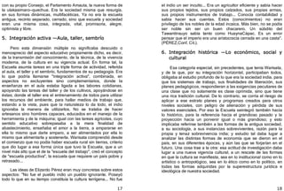 17
con su propio Consejo, el Parlamento Amauta, la nueva forma de
la ulakaaimaro—quechua. Era la sociedad misma que resurgía,
en sus formas dinámicas, multifacéticas. Ya no era la escuela
antigua, recinto separado, cerrado, sino que escuela y sociedad
eran una misma cosa, integrada, vital, promisoria, alegre,
optimista y libre.
5. Integración activa —Aula, taller, sembrío
Pero esta dimensión múltiple no significaba descuido o
menosprecio del aspecto educativo propiamente dicho, es decir,
de la transmisión del conocimiento, de la técnica, de la vivencia
moderna, de la cultura en su vigencia actual. En forma tal, la
Escuela asumía tareas en una triple forma de actividad, referida
al aula, el taller y el sembrío, fundamentos de su pedagogía. Era
lo que podría llamarse "integración activa", combinada, en
aspectos no excluyentes sino complementarios, donde la
enseñanza en el aula estaba ligada a las labores cotidianas,
apoyando las tareas del taller y de los cultivos, apoyándose en
éstas; donde el taller era el entrenamiento de todos para utilizar
los recursos del ambiente, para hallar medios de trabajo que,
estando a la vista, pues que la naturaleza lo da todo, el indio
ignoraba la manera de utilizarlos. No se trataba de hacer
artesanos sino hombres capaces, educados en el manejo de la
herramienta y de la máquina; igual con las tareas agrícolas, cuyo
sentido educativo sobrepasaba a la mera finalidad de
abastecimiento, enseñaba el amor a la tierra, a ampararse en
ella lo mismo que darle amparo, a ser alimentados por ella lo
mismo que alimentarla y sostenerla. Warisata comprendió desde
el comienzo que no podía haber escuela rural sin tierras, criterio
que dio lugar a esa forma única que tuvo la Escuela, que a un
nivel más alto que el de la "escuela del trabajo", creó el concepto
de "escuela productiva", la escuela que requiere un país pobre y
retrasado...
Las ideas de Elizardo Pérez eran muy concretas sobre estos
aspectos: "No fue el pueblo indio un pueblo ignorante. Poseyó
todo lo que en su tiempo constituía la cultura terrígena... No fue
18
el indio un ser inculto... Era un agricultor eficiente y sabía hacer
sus propios tejidos, sus propios calzados, sus propias armas,
sus propios instrumentos de trabajo... Conocía contabilidad y
sabía hacer sus cuentas. Estos ﴾conocimientos﴿ no eran
privilegio de los nobles de la edad incaica. Más bien, no se podía
ser noble sin ser un buen chacarero. Un súbdito del
Tawantinsuyo sabía tanto como HuaynaCápac. Es un error
pensar que el imperio era una aristocracia cerrada en una casta".
﴾PÉREZ,Conf. Cit.﴿.
6. Integración histórica —Lo económico, social y
cultural
Esa categoría especial, sin precedentes, que tenía Warisata,
y de la que, por su integración horizontal, participaban todos,
obligaba al estudio profundo de lo que era la sociedad india, para
que los sistemas de trabajo, sus finalidades de liberación, sus
planes pedagógicos, respondieran a las exigencias peculiares de
una clase que no solamente es clase oprimida, sino que tiene
una rica tradición cultural. De lo contrario, se corría el riesgo de
aplicar a ese estrato planes y programas creados para otros
niveles sociales, con peligro de alienación y pérdida de sus
valores esenciales. Por eso la Escuela seintegró también hacia
lo histórico, para la referencia hacia el grandioso pasado y la
proyección hacia un porvenir igual o más grandioso; y esto
implicaba referirse también a las formas de la antigua sociedad,
a su sociología, a sus instancias sobrevivientes, razón para la
propia y tenaz sobrevivencia india; y estudio tal daba lugar a
analizar las distintas formas de economía que se dieron en el
país, en sus diferentes épocas, y aún las que se forjarían en el
futuro. Una cosa trae a la otra: esa actitud de investigación daba
lugar a una nueva vigencia cultural, a un rescate de las formas
en que la cultura se manifiesta, sea en lo institucional como en lo
artístico o antropológico, sea en lo ético como en lo político, en
todas las formas adquiridas por la superestructura jurídica e
ideológica de nuestra sociedad.
 