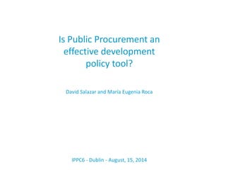 Is Public Procurement an
effective development
policy tool?
David Salazar and María Eugenia Roca
IPPC6 - Dublin - August, 15, 2014
 