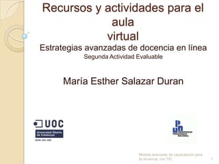 Recursos y actividades para el
            aula
           virtual
Estrategias avanzadas de docencia en línea
           Segunda Actividad Evaluable



     María Esther Salazar Duran




                             Modulo avanzado de capacitación para
                             la docencia con TIC                    1
 