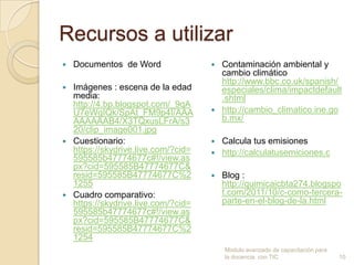 Recursos a utilizar
   Documentos de Word               Contaminación ambiental y
                                      cambio climático
                                      http://www.bbc.co.uk/spanish/
 Imágenes : escena de la edad        especiales/clima/impactdefault
  media:                              .shtml
  http://4.bp.blogspot.com/_9qA
  U7eWgIQk/SpAt_FM9p4I/AAA           http://cambio_climatico.ine.go
  AAAAAAB4/X3TQxusLFrA/s3             b.mx/
  20/clip_image001.jpg
 Cuestionario:                      Calcula tus emisiones
  https://skydrive.live.com/?cid=    http://calculatusemiciones.c
  595585b47774677c#!/view.as
  px?cid=595585B47774677C&
  resid=595585B47774677C%2             Blog :
  1255                                  http://quimicaicbta274.blogspo
 Cuadro comparativo:                   t.com/2011/10/c-como-tercera-
  https://skydrive.live.com/?cid=       parte-en-el-blog-de-la.html
  595585b47774677c#!/view.as
  px?cid=595585B47774677C&
  resid=595585B47774677C%2
  1254
                                        Modulo avanzado de capacitación para
                                        la docencia con TIC                    10
 
