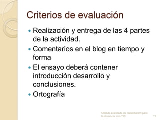 Criterios de evaluación
 Realización y entrega de las 4 partes
  de la actividad.
 Comentarios en el blog en tiempo y
  forma
 El ensayo deberá contener
  introducción desarrollo y
  conclusiones.
 Ortografía


                       Modulo avanzado de capacitación para
                       la docencia con TIC                    11
 