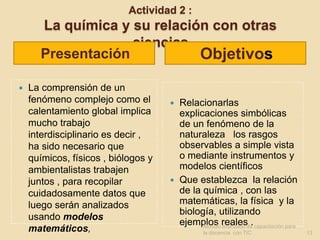 Actividad 2 :
      La química y su relación con otras
                   ciencias
      Presentación           Objetivos
   La comprensión de un
    fenómeno complejo como el         Relacionarlas
    calentamiento global implica       explicaciones simbólicas
    mucho trabajo                      de un fenómeno de la
    interdisciplinario es decir ,      naturaleza los rasgos
    ha sido necesario que              observables a simple vista
    químicos, físicos , biólogos y     o mediante instrumentos y
    ambientalistas trabajen            modelos científicos
    juntos , para recopilar           Que establezca la relación
    cuidadosamente datos que           de la química , con las
    luego serán analizados             matemáticas, la física y la
                                       biología, utilizando
    usando modelos
                                       ejemplos realesde. capacitación para
                                             Modulo avanzado
    matemáticos,                              la docencia con TIC             13
 