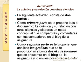 Actividad 2:
    La química y su relación con otras ciencias

 La siguiente actividad consta de dos
  partes :
 Como primera parte se te propone leas el
  documento: La química y su relación con
  otras ciencias y elabores un mapa
  conceptual que compartirás y comentaras
  con tus compañeros en el blog de la
  asignatura.
 Como segunda parte se te propone que
  analices las graficas que se te
  proporcionan y contestes el cuestionario
  que se encuentra en el blog de la
  asignatura y lo envíes pordocencia con TICa tu tutor. 14
                              correo
                           Modulo avanzado de capacitación para
                           la
 
