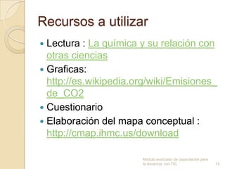 Recursos a utilizar
 Lectura : La química y su relación con
  otras ciencias
 Graficas:
  http://es.wikipedia.org/wiki/Emisiones_
  de_CO2
 Cuestionario
 Elaboración del mapa conceptual :
  http://cmap.ihmc.us/download

                       Modulo avanzado de capacitación para
                       la docencia con TIC                    15
 
