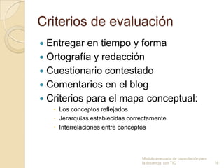 Criterios de evaluación
 Entregar en tiempo y forma
 Ortografía y redacción
 Cuestionario contestado
 Comentarios en el blog
 Criterios para el mapa conceptual:
     Los conceptos reflejados
     Jerarquías establecidas correctamente
     Interrelaciones entre conceptos



                                  Modulo avanzado de capacitación para
                                  la docencia con TIC                    16
 
