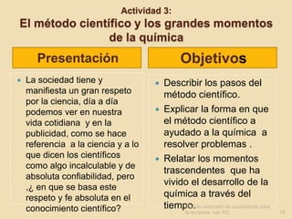 Actividad 3:
El método científico y los grandes momentos
                de la química
       Presentación                           Objetivos
   La sociedad tiene y                 Describir los pasos del
    manifiesta un gran respeto           método científico.
    por la ciencia, día a día
    podemos ver en nuestra              Explicar la forma en que
    vida cotidiana y en la               el método científico a
    publicidad, como se hace             ayudado a la química a
    referencia a la ciencia y a lo       resolver problemas .
    que dicen los científicos           Relatar los momentos
    como algo incalculable y de
                                         trascendentes que ha
    absoluta confiabilidad, pero
    ,¿ en que se basa este
                                         vivido el desarrollo de la
    respeto y fe absoluta en el          química a través del
    conocimiento científico?             tiempo. avanzado de capacitación para
                                              Modulo
                                                la docencia con TIC              18
 