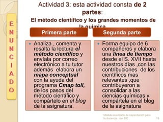 Actividad 3: esta actividad consta de 2
                     partes:
El método científico y los grandes momentos de
                   la química
    Primera parte            Segunda parte

   Analiza , comenta y         Forma equipo de 6
    resalta la lectura el        compañeros y elabora
    método científico y          una línea de tiempo
    envíala por correo           desde el S. XVII hasta
    electrónico a tu tutor       nuestros días ,con las
    además elabora un            contribuciones de los
    mapa conceptual              científicos mas
    con la ayuda del             relevantes ,que
    programa Cmap toll,          contribuyeron a
    de los pasos del             consolidar a las
    método científico y          ciencias químicas y
    compártelo en el blog        compártela en el blog
    de la asignatura.            de la asignatura
                                 Modulo avanzado de capacitación para
                                 la docencia con TIC                    19
 
