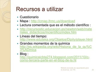 Recursos a utilizar
 Cuestionario
 Mapa : http://cmap.ihmc.us/download
 Lectura comentada que es el método científico :
 http://recursostic.educacion.es/newton/web/mate
  riales_didacticos/mcientifico/index.htm
 Líneas del tiempo:
  http://www.eduteka.org/Objetos/Dipity/player.html
 Grandes momentos de la química
  http://es.wikipedia.org/wiki/Historia_de_la_qu%C
  3%ADmica
 Blog :
  http://quimicaicbta274.blogspot.com/2011/10/c-
  como-tercera-parte-en-el-blog-de-la.ht

                             Modulo avanzado de capacitación para
                             la docencia con TIC                    20
 