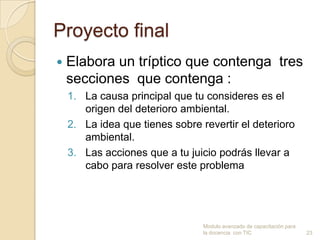 Proyecto final
   Elabora un tríptico que contenga tres
    secciones que contenga :
    1. La causa principal que tu consideres es el
       origen del deterioro ambiental.
    2. La idea que tienes sobre revertir el deterioro
       ambiental.
    3. Las acciones que a tu juicio podrás llevar a
       cabo para resolver este problema




                                 Modulo avanzado de capacitación para
                                 la docencia con TIC                    23
 