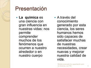 Presentación
   La química es            A través del
    una ciencia con           conocimiento
    gran influencia en        generado por esta
    nuestras vidas: nos       ciencia, los seres
    permite                   humanos hemos
    comprender                sido capaces de
    muchos de los             satisfacer muchas
    fenómenos que             de nuestras
    ocurren a nuestro         necesidades, crear
    alrededor o en            nuevas y mejorar
    nuestro cuerpo            nuestra calidad de
                              vida.
                              Modulo avanzado de capacitación para
                              la docencia con TIC                    3
 