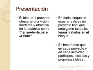 Presentación
   El bloque 1 pretende      En cada bloque se
    ofrecerte una visión       espera realices un
    moderna y atractiva        proyecto final que
    de la química como         amalgame todos los
    “herramienta para          temas tratados en el
    la vida”                   bloque.

                              Es importante que
                               en cada proyecto y
                               en cada actividad,
                               participes, discutas y
                               propongas ideas .
                               Modulo avanzado de capacitación para
                               la docencia con TIC                    4
 