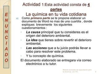 Actividad 1:Esta actividad consta de 4
                            partes
           La química en tu vida cotidiana
a)       Como primera parte se te propone elaborar un
         documento de Word no mas de una cuartilla , donde
         expliques brevemente los siguientes
         cuestionamientos :
     ◦   La causa principal que tu consideres es el
         origen del deterioro ambiental.
     ◦ La idea que tienes sobre revertir el deterioro
         ambiental.
     ◦ Las acciones que a tu juicio podrás llevar a
         cabo para resolver este problema.
     ◦ Y tu concepto de química.
     El documento elaborado se entregara vía correo
         electrónico a tu tutor.
                                     Modulo avanzado de capacitación para
                                     la docencia con TIC                    6
 