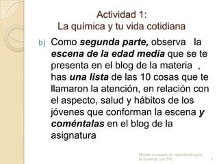 Actividad 1:
      La química y tu vida cotidiana
b)   Como segunda parte, observa la
     escena de la edad media que se te
     presenta en el blog de la materia ,
     has una lista de las 10 cosas que te
     llamaron la atención, en relación con
     el aspecto, salud y hábitos de los
     jóvenes que conforman la escena y
     coméntalas en el blog de la
     asignatura
                         Modulo avanzado de capacitación para
                         la docencia con TIC                    7
 
