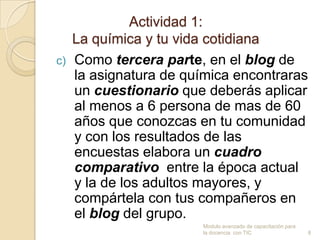 Actividad 1:
     La química y tu vida cotidiana
c)   Como tercera parte, en el blog de
     la asignatura de química encontraras
     un cuestionario que deberás aplicar
     al menos a 6 persona de mas de 60
     años que conozcas en tu comunidad
     y con los resultados de las
     encuestas elabora un cuadro
     comparativo entre la época actual
     y la de los adultos mayores, y
     compártela con tus compañeros en
     el blog del grupo.
                         Modulo avanzado de capacitación para
                         la docencia con TIC                    8
 