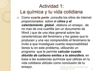 Actividad 1:
     La química y tu vida cotidiana
d)   Como cuarta parte ,consulta los sitios de internet
     proporcionados sobre el clima y el
     calentamiento global , elabora un ensayo , de
     no mas de una cuartilla (en un documento de
     Word ) que de una idea general sobre las
     características del fenómeno y los gases que lo
     producen y una vez comprendido el fenómeno te
     invito a que investigues cuanta responsabilidad
     tienes tu en este problema, utilizando un
     programa que te permite calcular cuanto
     dióxido de carbono emites a la atmosfera, en
     base a las sustancias químicas que utilizas en tu
     vida cotidiana utilízalo como conclusión de tu
     ensayo.                      Modulo avanzado de capacitación para
                                         la docencia con TIC             9
 