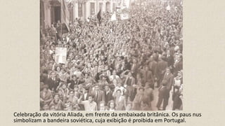 Celebração da vitória Aliada, em frente da embaixada britânica. Os paus nus
simbolizam a bandeira soviética, cuja exibição é proibida em Portugal.
 
