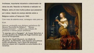 Andriesse, importante industrial e colecionador de
obras de arte. Nascido na Holanda e radicado na
Bélgica, seria um dos muitos judeus que passaram
por Lisboa depois do avanço alemão sobre a
Bélgica e sobre a França em 1940.
Com mais de setenta anos, conseguiu visto para os
EUA.
Deixou, protegida nos abrigos antiaéreos do
Museu Nacional da Bélgica - “Musee
Cinquantenaire” -, toda a sua coleção de
pinturas e outras peças artísticas.
“A rapariga com o Papagaio", de Caspar Netscher, é
um dos quadros da coleção de Hugo Andriess que
nunca foi recuperado.
No Von der Heydt Museum, na cidade de
Wupertal, na Alemanha, está exposta uma pintura
muito semelhante, mas o facto de existirem
diversas cópias tem impedido as autoridades de o
reclamar.
 