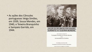 • As ações dos Cônsules
portugueses Veiga Simões,
em 1939, Sousa Mendes, em
1940, e Teixeira Branquinho
e Sampaio Garrido, em
1944.
 