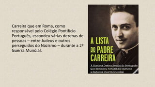 Carreira que em Roma, como
responsável pelo Colégio Pontifício
Português, escondeu várias dezenas de
pessoas – entre Judeus e outros
perseguidos do Nazismo – durante a 2ª
Guerra Mundial.
 