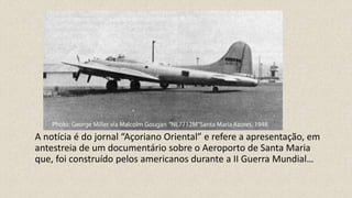 A notícia é do jornal “Açoriano Oriental” e refere a apresentação, em
antestreia de um documentário sobre o Aeroporto de Santa Maria
que, foi construído pelos americanos durante a II Guerra Mundial…
 