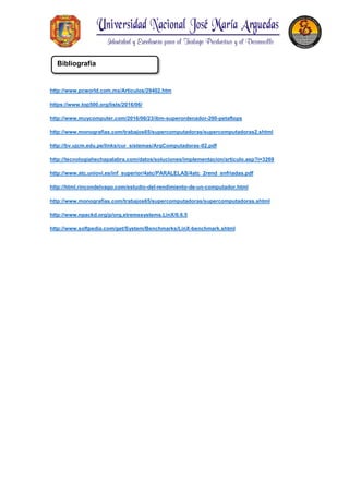 http://www.pcworld.com.mx/Articulos/29402.htm
https://www.top500.org/lists/2016/06/
http://www.muycomputer.com/2016/06/23/ibm-superordenador-200-petaflops
http://www.monografias.com/trabajos65/supercomputadoras/supercomputadoras2.shtml
http://bv.ujcm.edu.pe/links/cur_sistemas/ArqComputadoras-02.pdf
http://tecnologiahechapalabra.com/datos/soluciones/implementacion/articulo.asp?i=3269
http://www.atc.uniovi.es/inf_superior/4atc/PARALELAS/4atc_2rend_enfriadas.pdf
http://html.rincondelvago.com/estudio-del-rendimiento-de-un-computador.html
http://www.monografias.com/trabajos65/supercomputadoras/supercomputadoras.shtml
http://www.npackd.org/p/org.xtremesystems.LinX/0.6.5
http://www.softpedia.com/get/System/Benchmarks/LinX-benchmark.shtml
Bibliografía
 