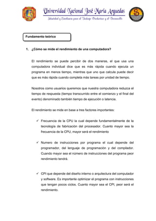 1. ¿Cómo se mide el rendimiento de una computadora?
El rendimiento se puede percibir de dos maneras, el que usa una
computadora individual dice que es más rápida cuando ejecuta un
programa en menos tiempo, mientras que uno que calcula puede decir
que es más rápida cuando completa más tareas por unidad de tiempo.
Nosotros como usuarios queremos que nuestra computadora reduzca el
tiempo de respuesta (tiempo transcurrido entre el comienzo y el final del
evento) denominado también tiempo de ejecución o latencia.
El rendimiento se mide en base a tres factores importantes:
 Frecuencia de la CPU la cual depende fundamentalmente de la
tecnología de fabricación del procesador. Cuanto mayor sea la
frecuencia de la CPU, mayor será el rendimiento
 Numero de instrucciones por programa el cual depende del
programador, del lenguaje de programación y del compilador.
Cuando mayor sea el número de instrucciones del programa peor
rendimiento tendrá.
 CPI que depende del diseño interno o arquitectura del computador
y software. Es importante optimizar el programa con instrucciones
que tengan pocos ciclos. Cuanto mayor sea el CPI, peor será el
rendimiento.
Fundamento teórico
 