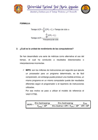 FORMULA:
2. ¿Cuál es la unidad de rendimiento de las computadoras?
Se han desarrollado una serie de métricas como alternativa al uso del
tiempo, el cual ha conducido a resultados distorsionados o
interpretaciones incorrectas.
 MIPS: son los millones de instrucciones por segundo que ejecuta
un procesador para un programa determinado, es de fácil
comprensión, sin embargo puede producir una medida errónea, un
mismo programa en un mismo computador puede dar resultados
diferentes según el programador o el repertorio de instrucciones
utilizadas.
Por ese motivo se paso a utilizar el modelo de referencia el
VAX11/7780.
 